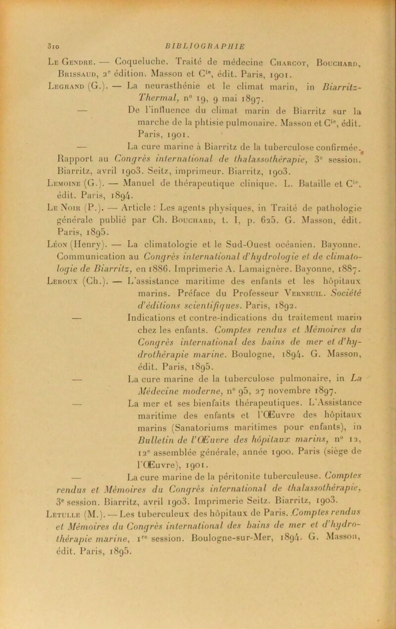 Le Gendre. — Coqueluche. Traité de médecine Charcot, Bouchard, Brissaud, 2' édition. Masson et C‘*, édit. Paris, 1901. Legrand (G.). — La neurasthénie et le climat marin, in Biarrilz- Therinal, n° 19, 9 mai 1897. — De 1 influence du climat marin de Biarritz sur la marche de la phtisie pulmonaire. Masson et C*, édit, Paris, 1901. — La cure marine à Biarritz de la tuberculose confirmée,^ Rapport au Congrès internalional de thalassothérapie, 3® session. Biarritz, avril 1908. Seilz, imprimeur. Biarritz, 1908. Lemoine (G.). — Manuel de thérapeutique clinique. L. Bataille et C', édit. Paris, 1894. Le Noir (P.). — Article : Les agents physiques, in Traité de pathologie générale publié par Ch. Bouchard, t. I, p. 6a5. G. Masson, édit. Paris, 1895. Léon (Henry). — La climatologie et le Sud-Ouest océanien. Bayonne. Communication au Congrès international d'hydrologie et de climato- logie de Biarritz, en 188G. Imprimerie A. Lamaignère. Bayonne, 1887. Leroux (Ch.). — L'assistance maritime des enfants et les hôpitaux marins. Préface du Professeur Vernkuil. Société d’éditions scientifigues. Paris, 1892. — Indications et contre-indications du traitement marin chez les enfants. Comptes rendus et Mémoires du Congrès international des bains de mer et d’hy- drothérapie marine. Boulogne, 1894. G. Masson, édit. Paris, 1896. — La cure marine de la tuberculose pulmonaire, in La Médecine moderne, n° p5, 27 novembre 1897. — La mer et ses bienfaits thérapeutiques. L’.Assistance maritime des enfants et l’Œuvre des hôpitaux marins (Sanatoriums maritimes pour enfants), in Bulletin de l’Œuivre des hôpitaux marins, n“ 12, 12® assemblée générale, année 1900. Paris (siège de l’Œuvre), 1901. — La cure marine de la péritonite tuberculeuse. Comptes rendus et Mémoires du Congrès international de thalassothérapie, 3® session. Biarritz, avril 1908. Imprimerie Seitz. Biarritz, 1908. Letui.ue (M.).-I jes tuberculeux deshô[)itaux de Pans. .Comptes rendus et Mémoires du Congrès international des bains de mer et d hydro- thérapie marine, i®® session. Boulogne-sur-Mer, 1894- G. Masson, édit. Paris, 1898.