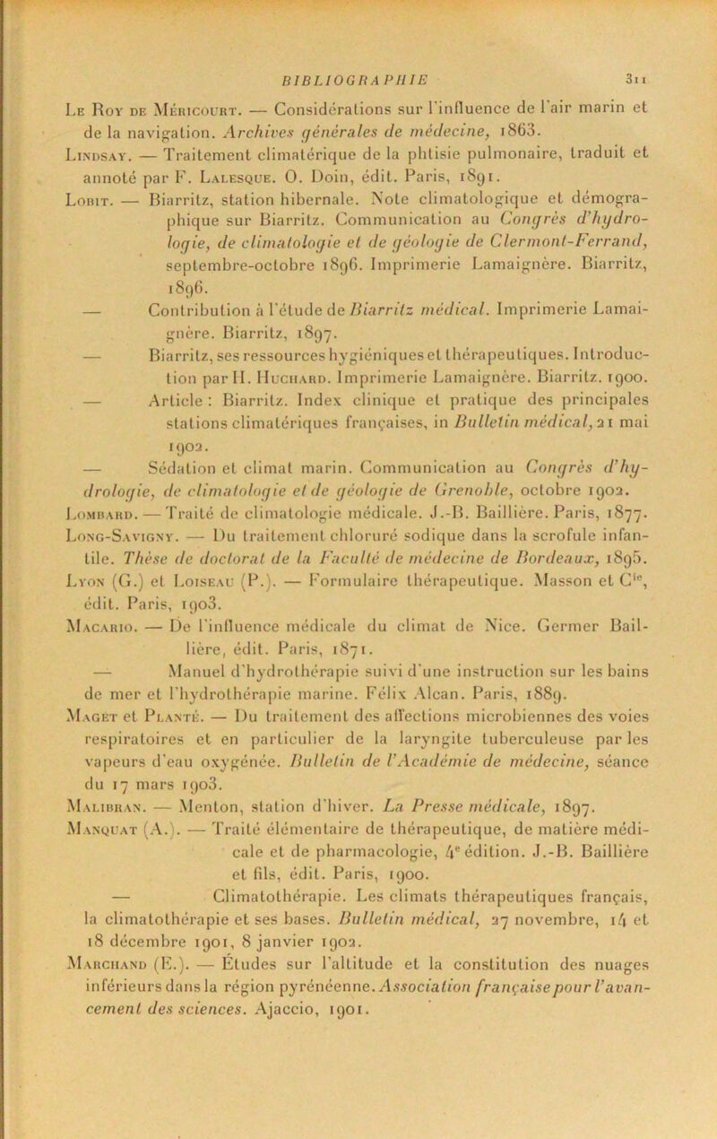 Le Roy de Méricol’rt. — Considérations sur 1 influence de 1 air marin et de la navigation. Archives (jénérales de médecine, i863. Lindsay. — Traitement climatérique de la phtisie pulmonaire, traduit et annoté par F. Lalesque. O. Doin, édit. Paris, 1891. Lorit. — Biarritz, station hibernale. Note climatologique et démogra- [)hique sur Biarritz. Communication au Congrès d’hydro- logie, de clinuilologie el de géologie de Clermont-Ferrand, septembre-octobre 1896. Imprimerie Lamaignère. Biarritz, 189G. — Contribution à l'étude de Biarritz médical. Imprimerie Lamai- gnère. Biarritz, 1897. — Biarritz, ses ressources hygiéniques et thérapeutiques. Introduc- tion par IL IIuciiARD. Imprimerie Lamaignère. Biarritz. 1900. — Article ; Biarritz. Index clinique et pratique des principales stations climatériques françaises, in Bulletin médical, 21 mai 1902. — Sédation et climat marin. Communication au Congrès d’hy- drologie, de climatologie et de géologie de Grenoble, octobre 1902. Lombard. — Traité de climatologie médicale. J.-B. Baillière. Paris, 1877. Long-Savignv. — Du traitement chloruré sodique dans la scrofule infan- tile. Thèse de doctorat de la Faculté de médecine de Bordeaux, 189b. Lyon (G.) et Loiseaü (P.). — Formulaire thérapeutique. Masson et C*®, édit. Paris, ipoS. Macario. — De rinfluence médicale du climat de Nice. Germer Bail- lière, édit. Paris, 1871. — Manuel d'hydrothérapie suivi d'une instruction sur les bains de mer et l'hydrothérapie marine. Félix .\lcan. Paris, 1889. Maget et Planté. — Du traitement des affections microbiennes des voies respiratoires et en particulier de la laryngite tuberculeuse par les vapeurs d'eau oxygénée. Bulletin de VAcadémie de médecine, séance du 17 mars ipoS. Malibran. — .Menton, station d'hiver. La Presse médicale, 1897. Manquât (A.). — Traité élémentaire de thérapeutique, de matière médi- cale et de pharmacologie, 4® édition. J.-B. Baillière et fils, édit. Paris, 1900. — Climatothérapie. Les climats thérapeutiques français, la climatothérapie et ses bases. Bulletin médical, 27 novembre, i4 et 18 décembre 1901, 8 janvier 1902. Marchand (F.). — Etudes sur l’altitude et la constitution des nuages inférieurs dans la région pyrénéenne./Ls^ocfaffon française pour l’avan- cement des sciences, \\acc\o, 1901.