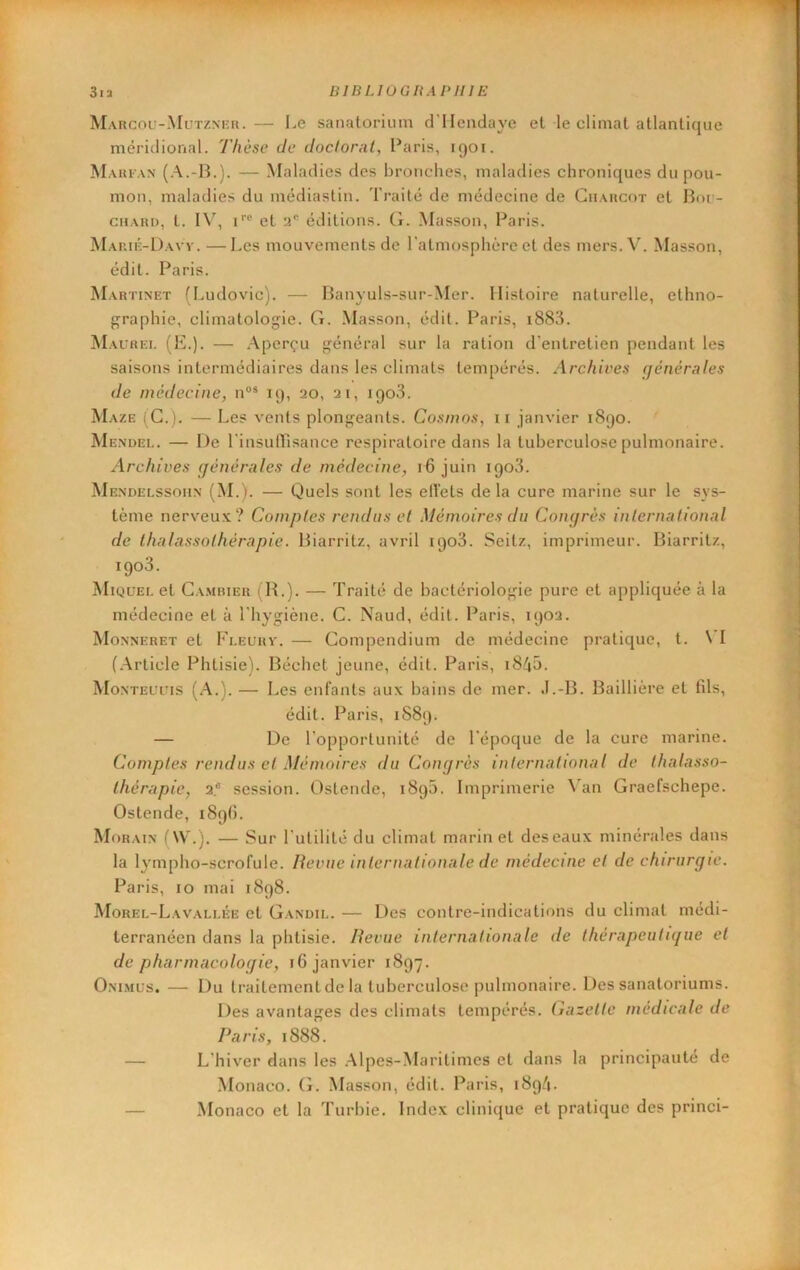 Marcou-Mutzm'Ii.— Le sanatorium cl’IIendaye et le climat atlantique méridional. Thèse de doclorat, Paris, 1901. Mari AN — Maladies des bronches, maladies chroniques du pou- mon, maladies du médiastin. Traité de médecine de Charcot et Boi- chari), t. IV, 1 et 2® éditions. G. Masson, Paris. Marié-Davv. —Les mouvements de ratmosphérc et des mers. V. Masson, édit. Paris. Martinet (Ludovic). — Banyuls-sur-Mer. Histoire naturelle, ethno- graphie, climatologie. G. Masson, édit. Paris, i883. Maurei. (IL). — Aperçu général sur la ration d’entretien pendant les saisons intermédiaires dans les climats tempérés. Archives cjénérales de médecine, n®* 19, 20, 21, 1903. Maze i G.). — Les vents plongeants. Cosmos, it janvier 1890. Mendei.. — De rinsufTisance respiratoire dans la tuberculose pulmonaire. Archives (jénèrales de médecine, 16 juin 1908. Mendelssoiin (M.). — Quels sont les eiïets delà cure marine sur le sys- tème nerveux? Comptes rendus et Mémoires du Congrès international de thalassothérapie. Biarritz, avril 1908. Seitz, imprimeur. Biarritz, igo3. Miquei. et Cambier ; R.). — Traité de bactériologie pure et appliquée à la médecine et à l'hygiène. C. Naud, édit. Paris, 1902. Monneret et Fleurv. — Compendium de médecine pratique, t. SI (.Article Phtisie). Béchet jeune, édit. Paris, i84b. MoNTEuris (A.). — Les enfants aux bains de mer. J.-B. Baillière et fils, édit. Paris, 1S89. — De l'opportunité de l'époque de la cure marine. Comptes rendus et Mémoires du Congrès international de thalasso- thérapie, 2* session. Ostende, 1890. Imprimerie A'an Graefschepe. Ostende, 189b. Morain (W.j. — Sur lutilité du climat marin et des eaux minérales dans la lympho-scrofule. Revue internationale de médecine et de chirurgie. Paris, 10 mai 1898. Morel-Lavali.ée et Gandil. — Des contre-indications du climat médi- terranéen dans la phtisie. Revue internationale de thérapeutique et de pharmacologie, 16 janvier 1897. Oni.mus. — Du traitement de la tuberculose pulmonaire. Des sanatoriums. Des avantages des climats tempérés. Gazette médicale de Paris, 1888. — L'hiver dans les .Alpes-Maritimes et dans la principauté de .Monaco. (L Masson, édit. Paris, 1894* — Monaco et la Turbie. Index clinique et pratique des princi-