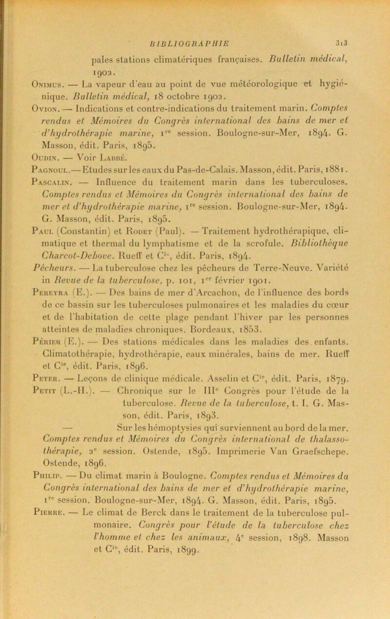 pales stations climatériques françaises. Bulletin médical, 1903. Onimus. — La vapeur d’eau au point de vue météorologique et hygié- nique. Bulletin médical, 18 octobre 1902. OvioN. — Indications et contre-indications du traitement marin. Comptes rendus et Mémoires du Congrès international des hains de mer et • d’hydrothérapie marine, i® session. Boulogne-sur-Mer, 1894. G. Masson, édit. Paris, 1896. Oudin. — Voir Lahbé. Pagnoul.— Etudes sur les eaux du Pas-de-Calais. Masson, édit. Paris, 1881. Pascaux. — Inlluence du traitement marin dans les tuberculoses. Comptes rendus et Mémoires du Congrès international des bains de mer et d’hydrothérapie marine, i''® session. Boulogne-sur-Mer, 1894- G. Masson, édit. Paris, 1895. Paul (Constantin) et Rodet (Paul). — Traitement hydrothérapique, cli- matique et thermal du lymphatisme et de la scrofule. Bibliothèque Charcot-De boue. Ruelf et C‘“, édit. Paris, 1894. Pêcheurs. — La tuberculose chez les pêcheurs de Terre-Neuve. Variété in Beviie de la tuberculose, p. loi, i®* février 1901. Pereyra (E.). — Des bains de mer d’.Arcachon, de l'influence des bords de ce bassin sur les tuberculoses pulmonaires et les maladies du cœur et de l’habitation de celte plage pendant l'hiver par les personnes atteintes de maladies chroniques. Bordeaux, i853. Périer (IL). — Des stations médicales dans les maladies des enfants. Climalothérapie, hydrothérapie, eaux minérales, bains de mer. Ruelf et C‘®, édit. Paris, 1896. Peter. — Leçons dé clinique médicale. Asselin et C‘®, édit. Paris, 1879. Petit (L.-IL). — Chronique sur le 111® Congrès pour l’étude de la tuberculose. Beviie de la tuberculose, t. I. G. Mas- son, édit. Paris, 1898. — Sur les hémoptysies qui surviennent au bord de la mer. Comptes rendus et Mémoires du Congrès international de thalasso- thérapie, 2® session. Oslende, 1895. Imprimerie Van Graefschepe. Ostende, 1896. Pmi .ii>. — Du climat marin à Boulogne. Comptes rendus et Mémoires du Congrès international des bains de mer et d'hydrothérapie marine, P® session. Boulogne-sur-Mer, 1894. G. Masson, édit. Paris, 1898. Pierre. — Le climat de Berck dans le traitement de la tuberculose pul- monaire. Congrès pour l’étude de la tuberculose chez l'homme et chez les animaux, 4® session, 1898. Masson et C‘®, édit. Paris, 1899.