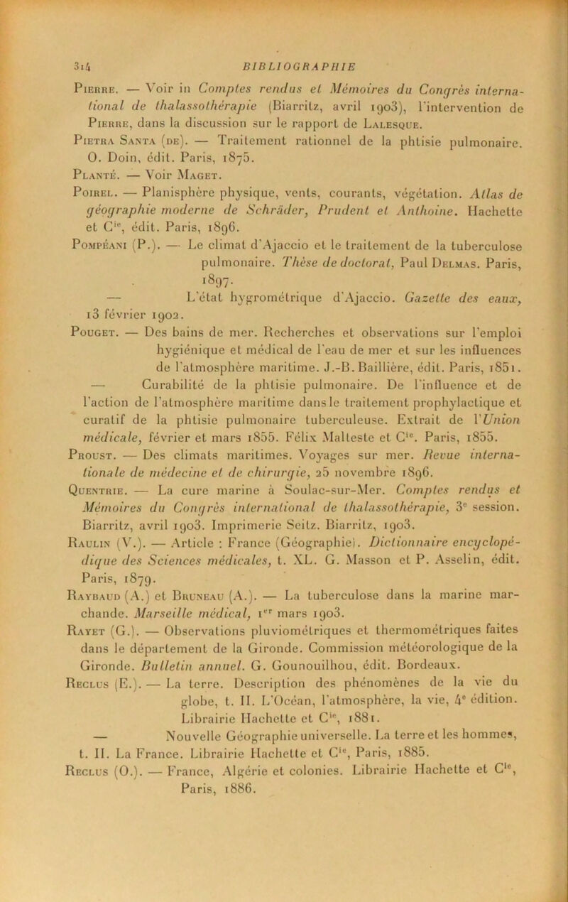 Pierre. — Voir in Comptes rendus et Mémoires du Congrès interna- tional de thalassothérapie (Biarritz, avril iQoS), l'intervention de Pierre, dans la discussion sur le rapport de Laeesque. PiETRA Santa (de). — Traitement rationnel de la phtisie pulmonaire. 0. Doin, édit. Paris, 1875. Planté. — Voir Maget. Poirel. — Planisphère physique, vents, courants, végétation. Atlas de géographie moderne de Schrader, Prudent et Anthoine. Hachette et G*®, édit. Paris, 189G. Po-MPÉANi (P.). — Le climat d’.Ajaccio et le traitement de la tuberculose pulmonaire. Thèse de doctorat, Paul Del,mas. Paris, 1897. — L'état hygrométrique d'Ajaccio. Gazette des eaux, i3 février 1902. PouGET. — Des bains de mer. Recherches et observations sur l’emploi hygiénique et médical de l'eau de mer et sur les influences de l'atmosphère maritime. J.-B. Baillière, édit. Paris, i85i. — Curabilité de la phtisie pulmonaire. De l'influence et de l’action de l’atmosphère maritime dans le traitement prophylactique et curatif de la phtisie pulmonaire tuberculeuse. Extrait de l’Z7/iion médicale, février et mars i855. Félix Malleste et G'®. Paris, i855. Proust. — Des climats maritimes. Voyages sur mer. Revue interna- tionale de médecine et de chirurgie, 25 novembre 1896. Quentrie. — La cure marine à Soulac-sur-.Mer. Comptes rendus et Mémoires du Congrès international de thalassothérapie, 3® session. Biarritz, avril 1903. Imprimerie Seilz. Biarritz, 1908. Paulin ( V.). — .Article ; P^rance (Géographie). Dictionnaire encyclopé- dique des Sciences médicales, t. XL. G. Masson et P. .\sselin, édit. Paris, 1879. Ravbaud (A.) et Buuneau (A.). — La tuberculose dans la marine mar- chande. Marseille médical, i®® mars 1908. Rayet (G.). — Observations pluviométriques et thermométriques faites dans le département de la Gironde. Commission météorologique de la Gironde. Bulletin annuel. G. Gounouilhou, édit. Bordeaux. Reclus (E.). — La terre. Description des phénomènes de la vie du globe, t. IL L'Océan, l’atmosphère, la vie, 4® édition. Librairie Hachette et G'®, 1881. — Nouvelle Géographie universelle. La terre et les hommes, t. H. La France. Librairie Hachette et G‘®, Paris, i885. Reclus (0.). — France, .Algérie et colonies. Librairie Hachette et G*®, Paris, 1886.