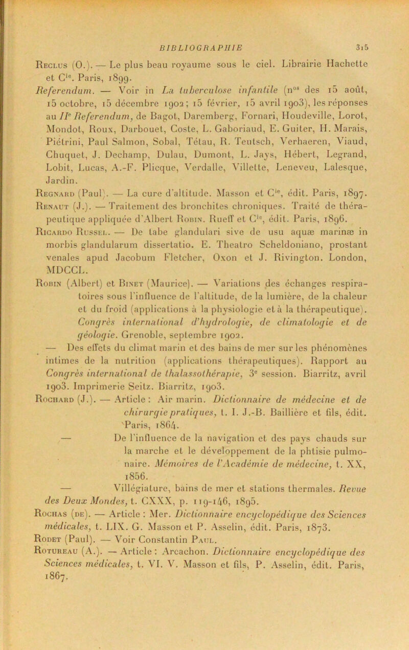 Reclus (0.). — Le plus beau royaume sous le ciel. Librairie Hachette et C‘®. Paris, 1899. Referendum. — Voir in La tuberculose infantile (n“® des i5 août, i5 octobre, 15 décembre 190a; i5 février, i5 avril igoS), les réponses a\x 1R Referendum, de Bag;ot, Darember;?, Fornari, Iloudeville, Lorot, Mondot, Roux, Darbouet, Coste, L. Gaboriaud, E. Guiter, H. Marais, Piétrini, Paul Salmon, Sobal, Tétau, R. Teutsch, ^'erhaeren, Viaud, Chuquet, J. Dechamp, Dulau, Dumont, L. Jays, Hébert, Legrand, Lobit, Lucas, A.-F. Plicque, Verdalle, Villette, Leneveu, Lalesque, Jardin. Regnaud (Paul;. — La cure d’altitude. Masson et C‘®, édit. Paris, 1897. Renaut (J.). —Traitement des bronchites chroniques. Traité de théra- peutique appliquée d’Albert Roiun. Ruelf et C‘®, édit. Paris, 1896. Rigardo Russel. — De tabe glandulari sive de usu aquæ marinæ in morbis glandularum dissertatio. E. Theatro Scheldoniano, prostant vénales apud Jacobum Fletcher, Oxon et J. Rivington. London, MDCCL. Robin (Albert) et Binet (Maurice). — Variations des échanges respira- toires sous l’influence de l’altitude, de la lumière, de la chaleur et du froid (applications à la physiologie et à la thérapeutique). Congrès international d’hydrologie, de climatologie et de géologie. Grenoble, septembre 1902. — Des elfcts du climat marin et des bains de mer sur les phénomènes intimes de la nutrition (applications thérapeutiques). Rapport au Congrès international de Ihalassolhérajne, 3® session. Biarritz, avril igoS. Imprimerie Seitz. Biarritz, igo3. Roghard (J.). — Article : Air marin. Dictionnaire de médecine et de chirurgie pratiques, t. I. J.-B. Baillière et fils, édit. 'Paris, 1864. — De l’influence de la navigation et des pays chauds sur la marche et le développement de la phtisie pulmo- naire. Mémoires de l’Académie de médecine, t. X.X, i856. — Villégiature, bains de mer et stations thermales. Revue des Deux Mondes, i. GXXX, p. 119-146, i8g5. Rochas (de). — .Article: Mer. Dictionnaire encyclopédique des Sciences médicales, t. LIX. G. Masson et P. Asselin, édit. Paris, 1878. Rodet (Paul). — Voir Constantin Paul. Rotureau (a.). — Article : .Arcachon. Dictionnaire encyclopédique des Sciences médicales, t. VI. V. Masson et fils, P. Asselin, édit. Paris, 1867.