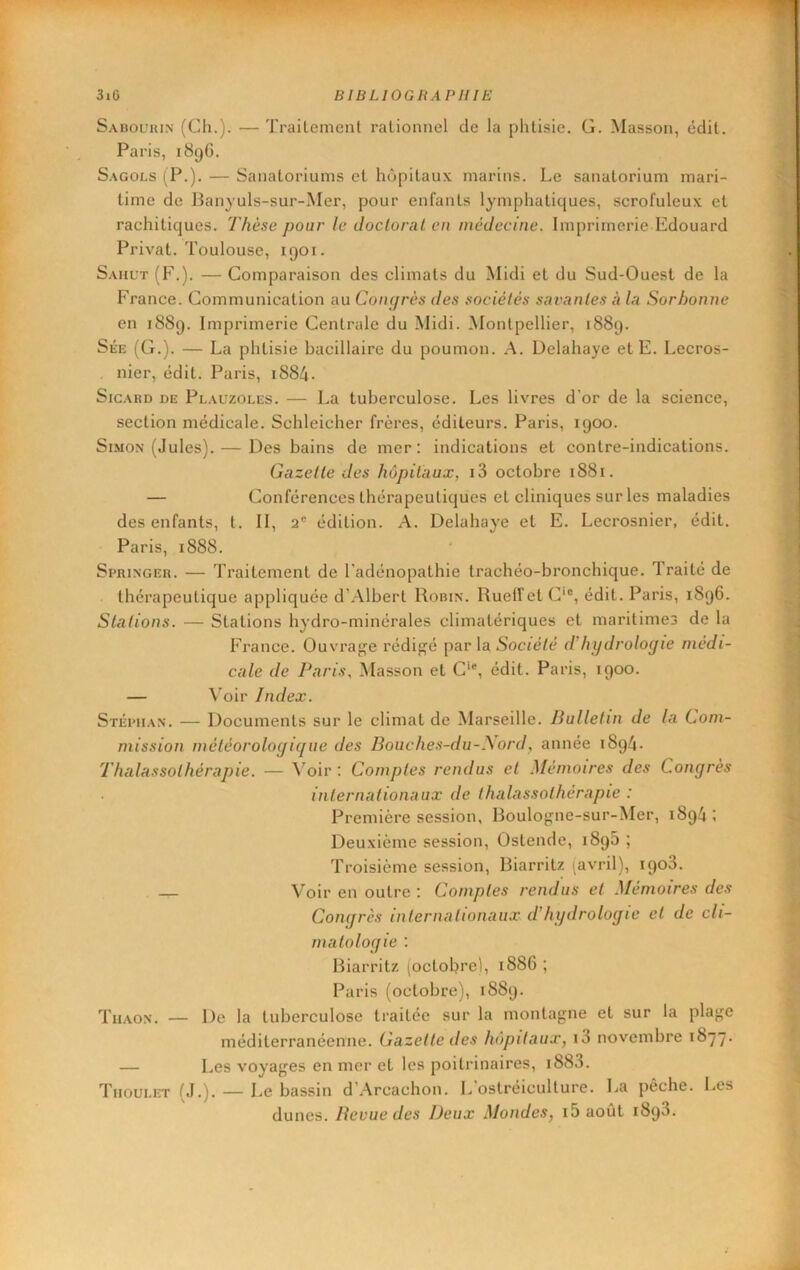 Sabol'uin (Ch.). — Traileinent rationnel de la phtisie. G. Masson, édit. Paris, 189G. S.AGOLS (P.). — Sanatoriums et hôpitaux marins. Le sanatorium mari- time de Banyuls-sur-Mer, pour enfants lymphatiques, scrofuleux et rachitiques. Thèse pour le doctoral en médecine. Imprimerie Edouard Privât. Toulouse, 1901. Saiil’t (F.). — Comparaison des climats du Midi et du Sud-Ouest de la France. Communication au Conijrès des sociétés sai'antes à la Sorbonne en 1889. Imprimerie Centrale du Midi. Montpellier, 1889. Sée (G.). — La phtisie bacillaire du poumon. A. Delahaye et E. Lecros- nier, édit. Paris, 1884. SicARD DE Plauzoles. — La tuberculose. Les livres d'or de la science, section médicale. Schleicher frères, éditeurs. Paris, 1900. Simon (Jules). — Des bains de mer: indications et contre-indications. Gazelle des hôpitaux, i3 octobre 1881. — Conférences thérapeutiques et cliniques sur les maladies des enfants, t. II, 2“ édition. A. Delahaye et E. Lecrosnier, édit. Paris, 1888. Springer. — Traitement de l'adénopathie trachéo-bronchique. Traité de thérapeutique appliquée d’Albert Robin. RuelTet C‘®, édit. Paris, 1896. Stations. — Stations hydro-minérales climatériques et maritime3 de la France. Ouvrage rédij:fé par la S’octé/é d’hydrologie medi- cale de Paris, Masson et C‘®, édit. Paris, 1900. — Voir Index. Stépiian. — Documents sur le climat de Marseille. Bulletin de la Com- mission météorologique des Boiiehes-du-i\ord, année 1894. Thalassothérapie. — ^^oir : Comptes rendus et Mémoires des Congres internationaux de thalassothérapie : Première session, Roulo<ïne-sur-Mer, 1894 ; Deuxième session, Ostende, 189b ; Troisième session, Biarritz (avril), 1908. — Voir en outre : Comptes rendus et Mémoires des Congrès internationaux d'hydrologie et de cli- matologie : Biarritz (octobre), 1886 ; Paris (octobre), 1889. Tiiaon. — De la tuberculose traitée sur la montagne et sur la plage méditerranéenne. Cazelle des hôpitaux, i3 novembre 1877. — Les voyages en mer et les poitrinaires, i883. Tiioulet (J.). — Le bassin d’Arcachon. L’ostréiculture. La pèche. Les dunes. Bevue des Deux Mondes, i5août 1893.