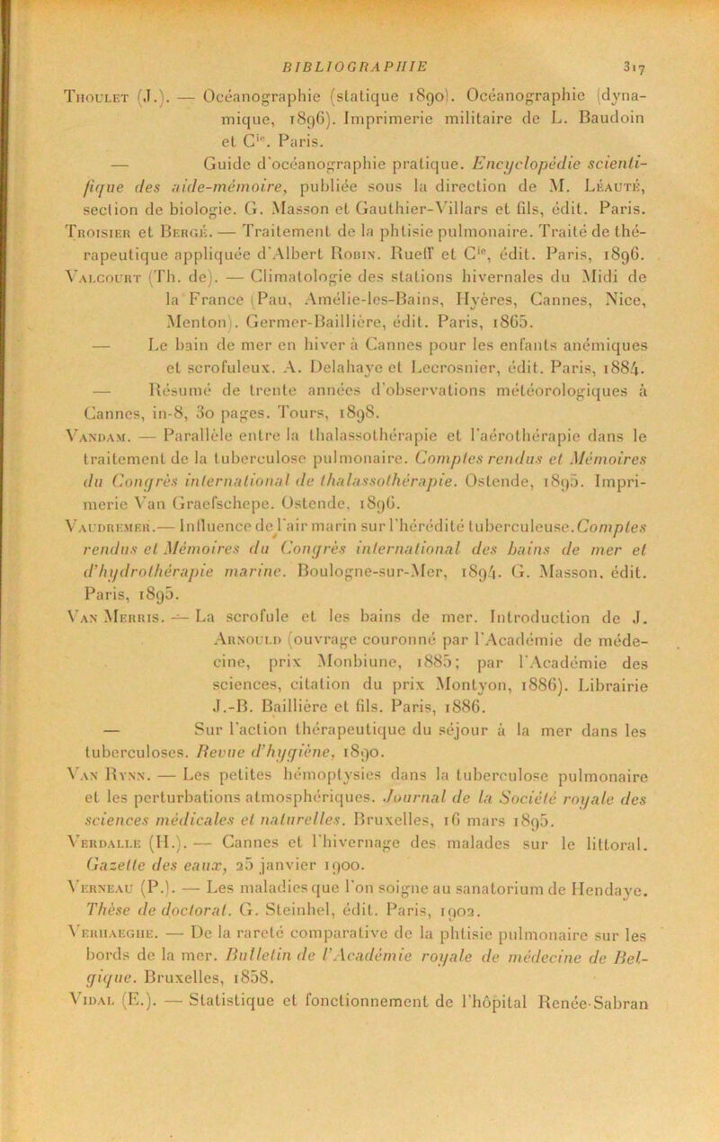 Thoulet (J.). — Océanographie (sialique i8go). Océanographie (dyna- mique, t8q6). Imprimerie militaire de L. Baudoin et G'. Paris. — Guide d’océanographie pratique. Encyclopédie scienli- fujue des ;iide-mémoire, publiée sous lu direction de M. Léauté, section de biologie. G. .Masson et Gauthier-\illars et fils, édit. Paris. Troisier et Berge. — Traitement de la phtisie pulmonaire. Traité de thé- rapeutique appliquée d’Albert Robin. RuelT et édit. Paris, 1896. Valcourt (Th. de). — Climatologie des stations hivernales du Midi de la France ( Pau, .-\mélie-les-Bains, Hyères, Cannes, Nice, Menton). Germer-Baillière, édit. Paris, i865. — Le bain de mer en hiver à Cannes pour les enfants anémiques et scrofuleux. A. Delahaye et Lecrosnier, édit. Paris, 1884. — Résumé de trente années d’observations météorologiques à Cannes, in-8, 3o pages. Tours, 1898. Vandam. — Parallèle entre la thalassothérapie et l’aérothérapie dans le traitement de la tuberculose pulmonaire. Comples rendus et Mémoires du Coiuffès inlernalionul de Ihnlnssothérapie. Ostende, 189D. Impri- merie Van Graefschepe. Ostende, 189G. Val'dre.mer.— Inlluence de^l’air marin sur l’hérédité tuberculeuse.Com/)<e.s- rendus et Mémoires du Conçjrès inlernalional des bains de mer el d'hydrothérapie marine. Boulogne-sur-Mer, 1894. G. Masson, édit. Paris, 1890. Van Merris. — La scrofule et les bains de mer. Introduction de J. Arnoi;i.i> (ouvrage couronné par l’Académie de méde- cine, prix Monbiune, i885; par l’.Vcadémie des sciences, citation du prix Montyon, 1886). Librairie J.-B. Baillière et (ils. Paris, t886. — Sur l’action thérapeutique du séjour à la mer dans les tuberculoses. Revue d’hygiène, 1890. 4'an Rynn. — Les petites hémoptysies dans la tuberculose pulmonaire et les perturbations atmosphériques. Journal de la Société roijale des sciences médicales et naturelles. Bruxelles, iG mars 1895. 4’ERnALi.E (IL). — Cannes et l’hivernage des malades sur le littoi’al. Gazette des eaux, 20 janvier 1900. \'erneau (P.). — Les maladies que l’on soigne au sanatorium de Ilendaye. Thèse de doctorat. G. Steinhel, édit. Paris, 1903. 4’ERiiAEGnE. — De la rareté comparative de la phtisie pulmonaire sur les bords de la mer. Bulletin de T Académie royale de médecine de Bel- gigue. Bruxelles, i858. Vidai. (E.). —Statistique et fonctionnement de l’hôpital Renée Sabran