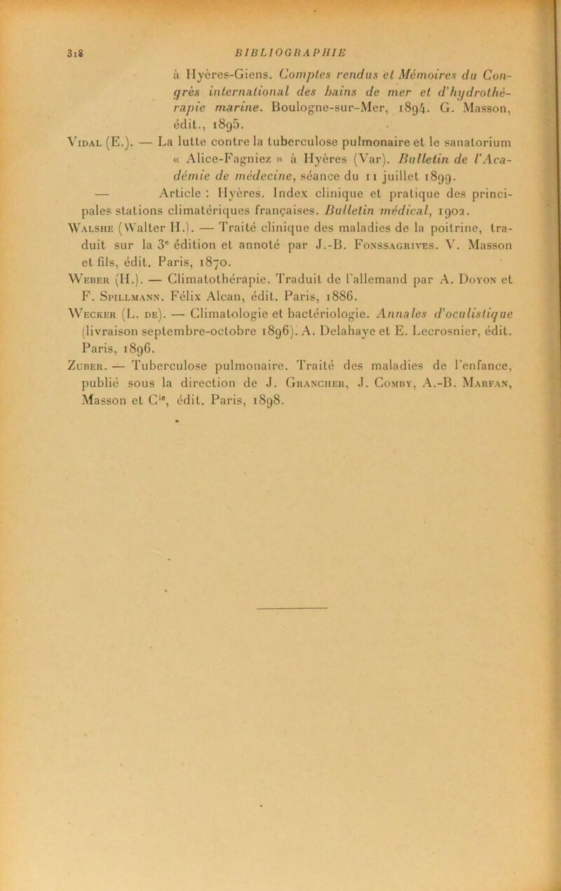 à Ilyères-Giens. Comptes rendus et Mémoires du Con- grès international des hains de mer et d'hydrothé- rapie marine. Boulogne-sur-Mer, 1894. G. Masson, édit., 1895. Vidal (E.). — La lutte contre la tuberculose pulmonaire et le sanatorium « Alice-Fagniez >•> à Hyères (Var). Bulletin de l'Aca- démie de médecine, séance du 11 juillet 1899. — Article : Hyères. Index clinique et pratique des princi- pales stations climatériques françaises. Bulletin médical, 1902. Walshe (Walter II.). — Traité clinique des maladies de la poitrine, tra- duit sur la 3® édition et annoté par J.-B. Fonssagrives. V. Masson et fils, édit. Paris, 1870. Weber (H.). — Climatothérapie. Traduit de l'allemand par A. Dovon et F. Spillmann. Félix Alcan, édit. Paris, 1886. Wecker (L. de). — Climatologie et bactériologie. Annales d’oculistique (livraison septembre-octobre 1896)! A. Delahaye et E. Lecrosnier, édit. Paris, 189G. Zuber. — Tuberculose pulmonaire. Traité des maladies de l'enfance, publié sous la direction de J. Granciier, J. Co.mry, A.-B. Marfan, Masson et C‘®, édit. Paris, 1898.