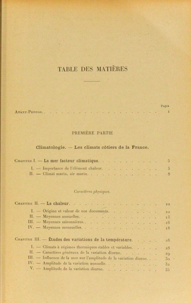 TABLE DES MATIÈRES Pages Ava?(T-Propos i PREMIÈRE PARTIE Climatologie. — Les climats côtiers de la France. Chapitre I. — La mer facteur climatique 5 I. — Importance de l’élément chaleur 5 II. — Climat marin, air marin 8 C,aracthrcs physiques. Chapitre II. — La chaleur lo I. — Origine et valeur de nos documents lo II. — Moyennes annuelles i3 III. — Moyennes saisonnières iG IV. — Moyennes mensuelles i3 Chapitre III. — Études des variations de la température 28 I. — Climats à régimes thermiques stables et variables 28 H. — Caractères généraux de la variation diurne 2q III. — Intluence de la mer sur l’amplitude de la variation diurne. . . 3o IV - — -Vmplitude de la variation annuelle 82 , VC — Amplitude de la variation diurne . 35