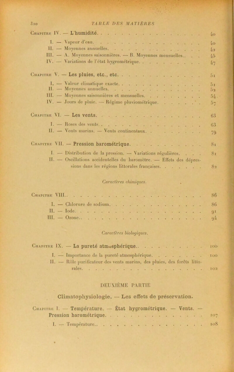 3 30 TABLE DES M AT J È B ES Chapitre IV. — L’humidité • • • 4o T. — N'apeiir d’eau /,o II. — Moyennes annuelles /,3 III. — A. Moyennes saisonnières. — H. Moyennes mensuelles.. 45 IV. — Variations de l’état hygrométrique /,-j Chapitre V. — Les pluies, etc., etc .4i 1, — Valcur climatique exacte ,5i II. — Moyennes annuelles ûa III. — .Moyennes saisonnières et mensuelles .54. IV. — .Tours de pluie. — Régime plnviométrique ’ . 5- Chapitke VI, — Les vents (53 I. — Roses des vents (53 II. — Vents marins. — Vents continentaux. . -q Chapitre 4 II. — Pression barométrique tSi I- — Distribution de la pression. — Variations régulières. ... 8i II. — Oscillations accidentelles du baromètre. — ElTets des dépres- sions dans les régions littorales françaises Sa Caractères chimiques. Chapitre V’III 86 I. — Chlorure de sodium 86 II. — Iode qi III. — Ozone q4 Caractères biologiques. Chapitre IX. — La pureté atmosphérique iot> I. — Importance de la pureté atmosphérique loo II. — Rôle purificateur des vents marins, des pluies, des forêts litto- rales loa DEUXIÈME l'ARTlE Climatophysiologie. — Les effets de préservation. Chapitre 1. — Température. — État hygrométrique. — Vents. — Pression barométrique 107 I. — Température. 108