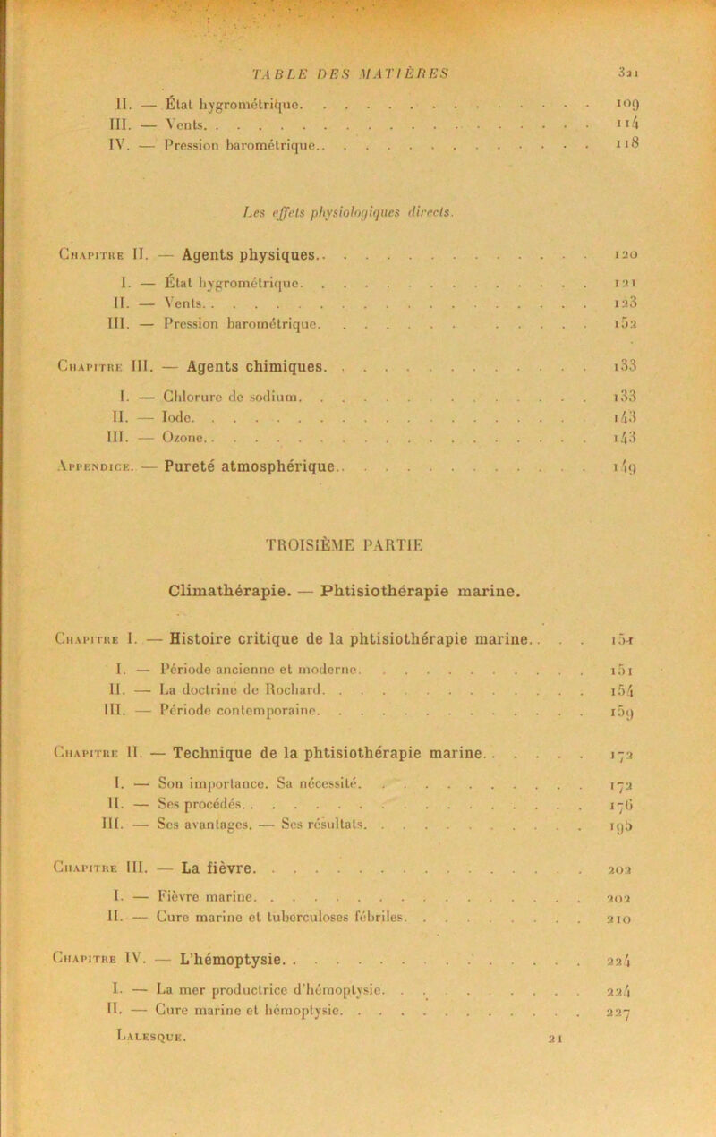 II. — Étal liygrométriqiic mf) III. — Vents • i4 IV. — Pression harométricpie iï8 Les e£^ets pliYsiolo<j'u]ues direcls. Cn.^riTRE II. — Agents physiques 120 I. — Étal liygrométriijiie 121 II. — \'enls i;i3 III. — Pression barométrique iÔ3 Cn.\T>iTiii; III. — Agents chimiques i33 I. — Chlorure de sodium i33 II. _ Pxlc i/|3 III. — Ozone i.i3 .Appendice. — Pureté atmosphérique I TROISIÈME PARTIE Climathérapie. — Phtisiothérapie marine. Cn.vpiriiE I. — Histoire critique de la phtisiothérapie marine.. . . i'>-r I. — Période ancienne et moderne H. — La doctrine de Rocliard. . ill. — Période contemporaine. iT) I if)i lôt) CiiApnui; II. — Technique de la phtisiothérapie marine 173 I. — Son importance. Sa nécessité 17a II. — Ses procédés i7() III. — Ses avantages. — Scs résultats njl) Chapitre III. — La fièvre ao3 1. — Fièvre marine 303 11. — Cure marine cl tuberculoses fébriles 210 Chapitre IV. — L’hémoptysie 3u'i 1. — La mer productrice d’Iiémoplysic .... 23.'j IL — Cure marine et bcmoplysic 237 Lalesque. 21