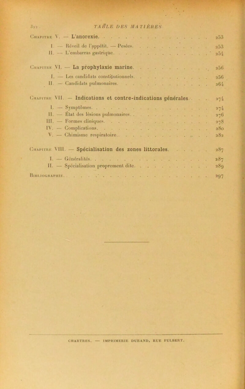 3ja . TAIÎLË DES MÀ TIÈllES (liiAPiTKE V. — L’anorexie a53 1. — lléveil de l’appétil. Pesées 353 II. — L’embarras gastrique ‘ 25^4 CiiApiTiiK yi. — La prophylaxie marine aSti 1. — Les candidats constitutionnels a56 II. — Candidats pulmonaires aG.'i CiiAPiTKi; VII. — Indications et contre-indications générales.. . ^74 I. — Symptômes 374 11. — Etat des lésions pulmonaires 276 III. — Formes cliniques 378 IV. — Complications 280 V. — Chimisme respiratoire 282 CiiAPiTKR MU. — Spécialisation des zones littorales 287 I. — Généralités 287 IL — Spécialisation proprement dite 289 IIiiu.iooiiapiiif: ’ 297 CHAKTHES. — I.MPKIMERIË UURANU, RUE FULBERT.
