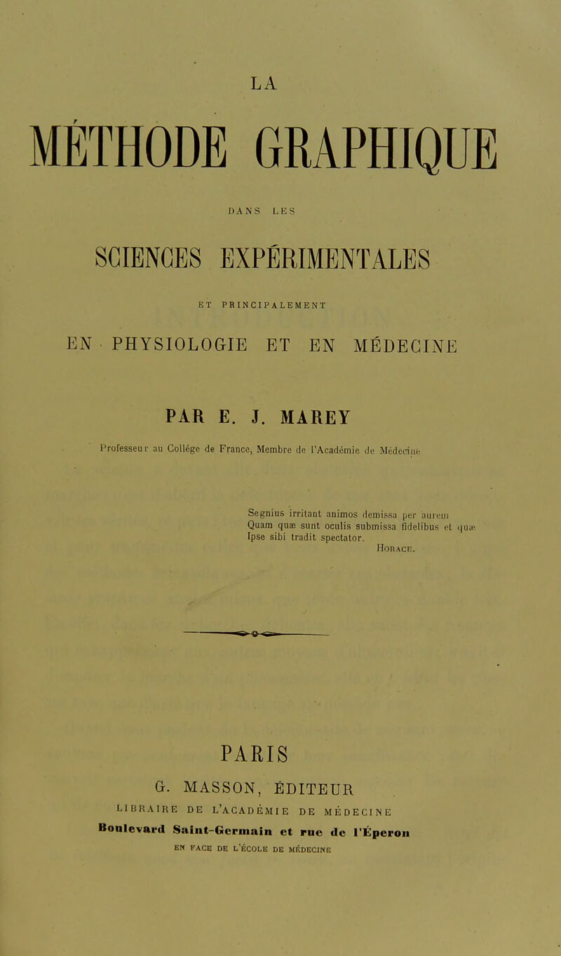 LA METHODE GRAPHIQUE DANS LES SCIENCES EXPÉRIMENTALES ET PRINCIPALEMENT N PHYSIOLOGIE ET EN MÉDECINE PAR E. J. MAREY Professeur au Collège de France, Membre de l'Académie de Médecine Segnius irritant animos demissa |jer aurem Quam quae sunt oculis submissa fidelibus et qu Ipse sibi tradit spectator. Horace. PARIS G. MASSON, ÉDITEUR LIBRAIRE DE L'ACADÉMIE DE MÉDECINE Boalevard Saint-Germain et rue de l'Éperon EN FACE DE l/ÉCOLE DE MÉDECINE