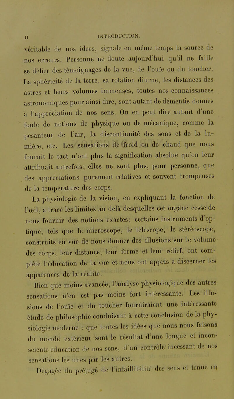 véritable do nos idées, signale en même temps la source de nos erreurs. Personne ne doute aujourd'hui qu'il ne faille se défier des témoignages de la vue, de l'ouïe ou du toucher. La sphéricité de la terre, sa rotation diurne, les distances des astres et leurs volumes immenses, toutes nos connaissances astronomiques pour ainsi dire, sont autant de démentis donnés à l'appréciation de nos sens. On en peut dire autant d'une foule de notions de physique ou de mécanique, comme la pesanteur de l'air, la discontinuité des sons et de la lu- mière, etc. Les sensations de froid ou de chaud que nous fournit le tact n'ont plus la signification absolue qu'on leur attribuait autrefois; elles ne sont plus, pour personne, que des appréciations purement relatives et souvent trompeuses de la température des corps. La physiologie de la vision, en expliquant la fonction de l'œil, a tracé les limites au delà desquelles cet organe cesse de nous fournir des notions exactes; certains instruments d'op- tique, tels que le microscope, le télescope, le stéréoscope, construits en vue de nous donner des illusions sur le volume des corps, leur distance, leur forme et leur relief, ont com- plété l'éducation de la vue et nous ont appris à discerner les apparences de la réalité. Bien que moins avancée, l'analyse physiologique des autres sensations n'en est pas moins fort intéressante. Les illu- sions de l'ouïe et du toucher fourniraient une intéressante étude de philosophie conduisant à cette conclusion de la phy- siologie moderne : que toutes les idées que nous nous faisons du monde extérieur sont le résultat d'une longue et incon- sciente éducation de nos sens, d'un contrôle incessant de nos sensations les unes par les autres. Dégagée du préjugé de l'infaillibilité des sens el tenue en