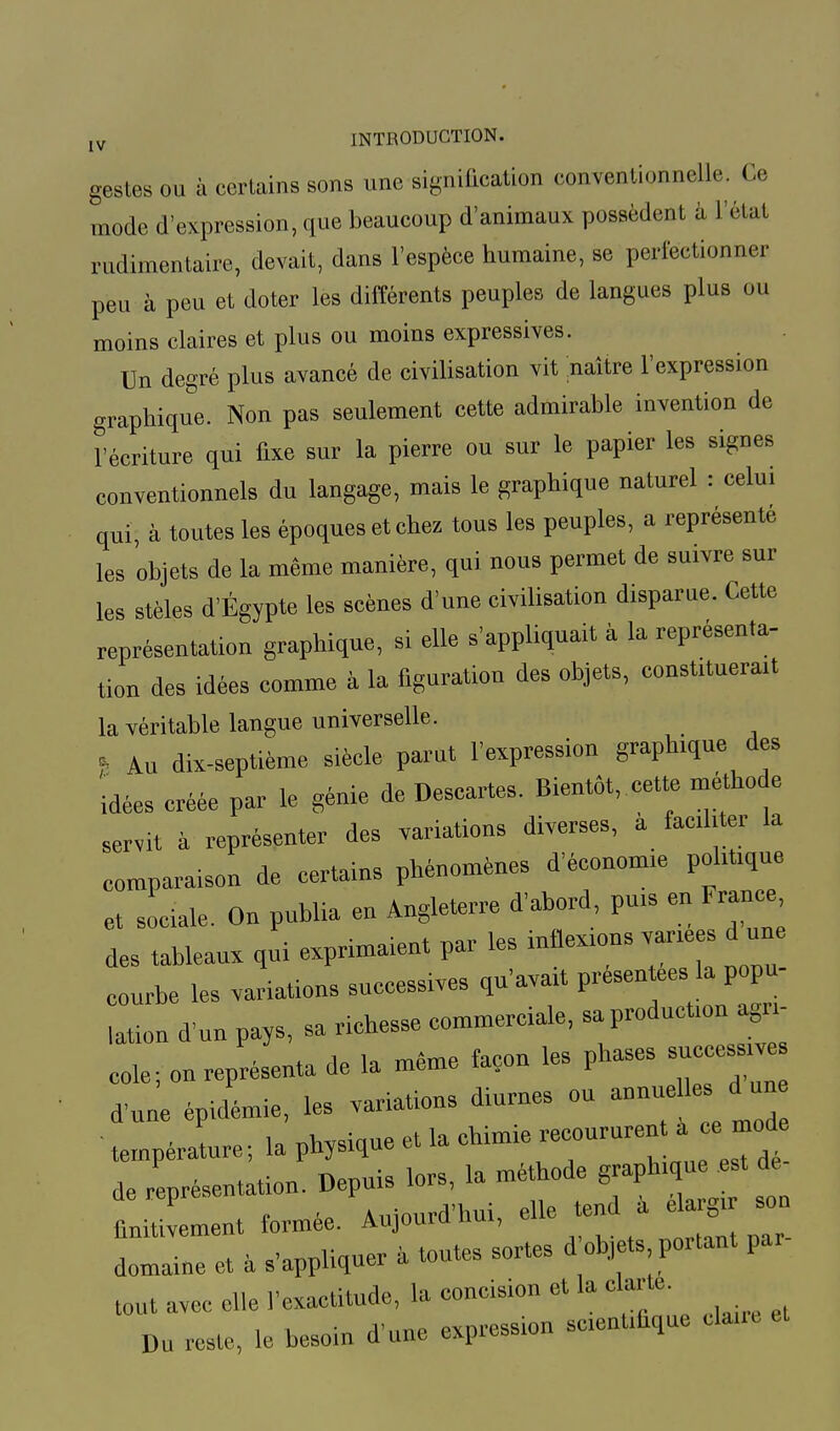gestes ou à certains sons une signification conventionnelle. Ce mode d'expression, que beaucoup d'animaux possèdent à l'état radimentaire, devait, dans l'espèce humaine, se perfectionner peu à peu et doter les différents peuples de langues plus ou moins claires et plus ou moins expressives. Un degré plus avancé de civilisation vit naître l'expression graphique. Non pas seulement cette admirable invention de l'écriture qui fixe sur la pierre ou sur le papier les signes conventionnels du langage, mais le graphique naturel : celui qui, à toutes les époques et chez tous les peuples, a représenté les objets de la même manière, qui nous permet de suivre sur les stèles d'Égypte les scènes d'une civilisation disparue. Cette représentation graphiqne, si elle s'appliqnait à la représenta- tion des idées comme à la figuration des objets, constituerait la véritable langue universelle. * Au dix-septième siècle parut l'expression graphique des idées créée par le génie de Descartes. Bientôt, cette méthode servit à représenter des variations diverses, à faciliter la comparaison de certains phénomènes d'économie politique et sociale. On publia en Angleterre d'abord puis en France des tableaux qui exprimaient par les inflexions varices d un courbe les variations successives qu'avait présentes la popu mon d'un pays, sa richesse commerciale, sa production agri- cole ; on représenta de la même façon les phases — d'une épidémie, les variations diurnes ou -nue 1. d un ' température; la physique et la chimie -coururent a ce n^d de représentation. Depuis lors, la méthode graphique .est de de repres Auiourd'hui, elle tend à élargir son finitivement formée. Aujouru uut, domaine et à s'appliquer à toutes sortes d objets portant pa. tout avec elle l'exactitude, la concision et la c arte. Du reste, le besoin d'une expression scientifique ctae