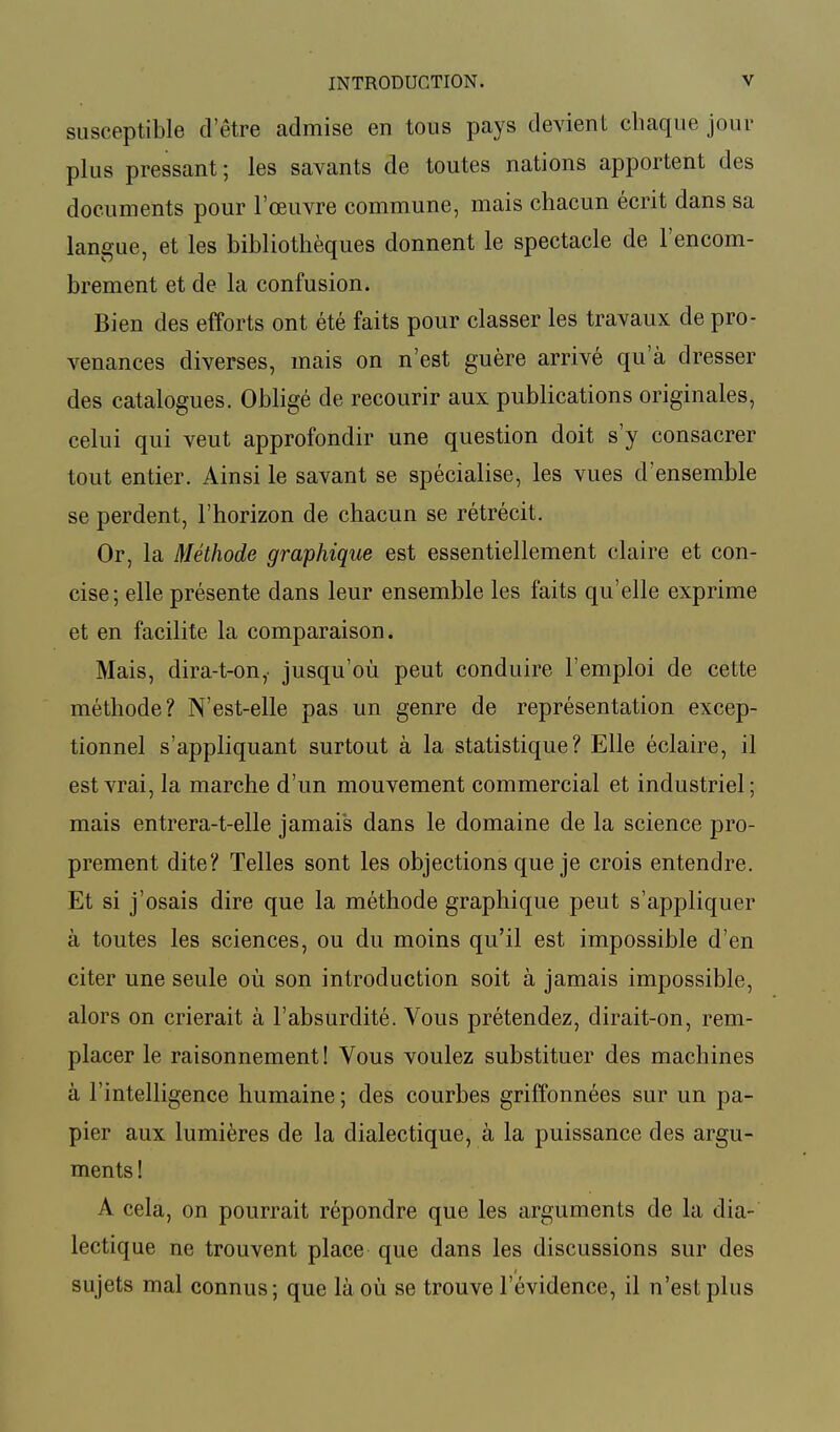 susceptible d'être admise en tous pays devient chaque joui- plus pressant; les savants de toutes nations apportent des documents pour l'œuvre commune, mais chacun écrit dans sa langue, et les bibliothèques donnent le spectacle de l'encom- brement et de la confusion. Bien des efforts ont été faits pour classer les travaux de pro- venances diverses, mais on n'est guère arrivé qu'à dresser des catalogues. Obligé de recourir aux publications originales, celui qui veut approfondir une question doit s'y consacrer tout entier. Ainsi le savant se spécialise, les vues d'ensemble se perdent, l'horizon de chacun se rétrécit. Or, la Méthode graphique est essentiellement claire et con- cise; elle présente dans leur ensemble les faits qu'elle exprime et en facilite la comparaison. Mais, dira-t-on,. jusqu'où, peut conduire l'emploi de cette méthode? N'est-elle pas un genre de représentation excep- tionnel s'appliquant surtout à la statistique? Elle éclaire, il est vrai, la marche d'un mouvement commercial et industriel; mais entrera-t-elle jamais dans le domaine de la science pro- prement dite? Telles sont les objections que je crois entendre. Et si j'osais dire que la méthode graphique peut s'appliquer à toutes les sciences, ou du moins qu'il est impossible d'en citer une seule où son introduction soit à jamais impossible, alors on crierait à l'absurdité. Vous prétendez, dirait-on, rem- placer le raisonnement ! Vous voulez substituer des machines à l'intelligence humaine ; des courbes griffonnées sur un pa- pier aux lumières de la dialectique, à la puissance des argu- ments ! A cela, on pourrait répondre que les arguments de la dia- lectique ne trouvent place que dans les discussions sur des sujets mal connus ; que là où se trouve l'évidence, il n'est plus