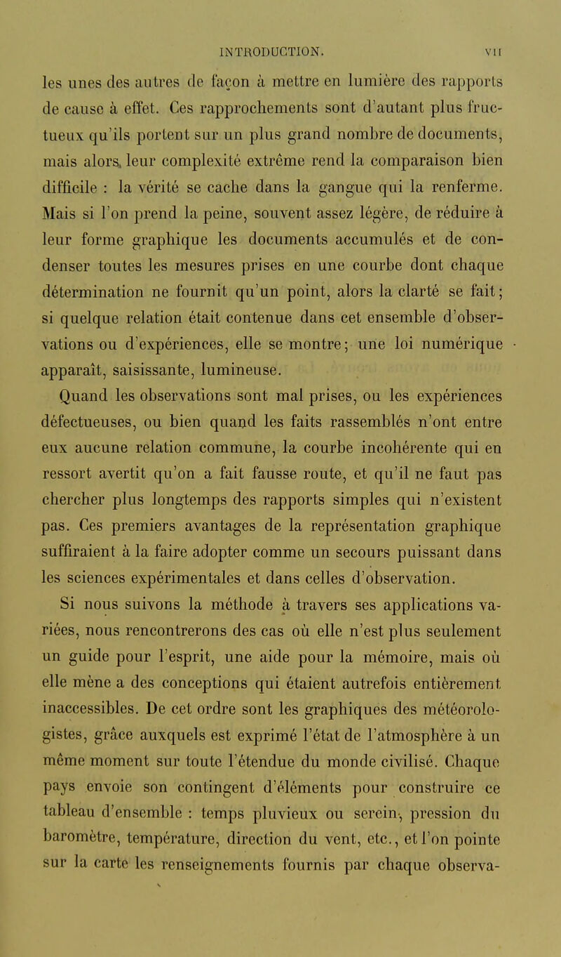 les unes des autres de façon à mettre en lumière des rapports de cause à effet. Ces rapprochements sont d'autant plus fruc- tueux qu'ils portent sur un plus grand nombre de documents, mais alors, leur complexité extrême rend la comparaison bien difficile : la vérité se cache dans la gangue qui la renferme. Mais si l'on prend la peine, souvent assez légère, de réduire à leur forme graphique les documents accumulés et de con- denser toutes les mesures prises en une courbe dont chaque détermination ne fournit qu'un point, alors la clarté se fait; si quelque relation était contenue dans cet ensemble d'obser- vations ou d'expériences, elle se montre; une loi numérique apparaît, saisissante, lumineuse. Quand les observations sont mal prises, ou les expériences défectueuses, ou bien quand les faits rassemblés n'ont entre eux aucune relation commune, la courbe incohérente qui en ressort avertit qu'on a fait fausse route, et qu'il ne faut pas chercher plus longtemps des rapports simples qui n'existent pas. Ces premiers avantages de la représentation graphique suffiraient à la faire adopter comme un secours puissant dans les sciences expérimentales et dans celles d'observation. Si nous suivons la méthode à travers ses applications va- riées, nous rencontrerons des cas où elle n'est plus seulement un guide pour l'esprit, une aide pour la mémoire, mais où elle mène a des conceptions qui étaient autrefois entièrement, inaccessibles. De cet ordre sont les graphiques des météorolo- gistes, grâce auxquels est exprimé l'état de l'atmosphère à un même moment sur toute l'étendue du monde civilisé. Chaque pays envoie son contingent d'éléments pour construire ce tableau d'ensemble : temps pluvieux ou serein-, pression du baromètre, température, direction du vent, etc., et l'on pointe sur la carte les renseignements fournis par chaque observa-