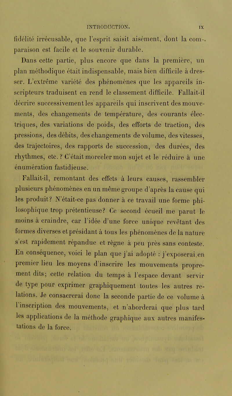 fidélité irrécusable, que l'esprit saisit aisément, dont la coin-, paraison est facile et le souvenir durable. Dans cette partie, plus encore que dans la première, un plan méthodique était indispensable, mais bien difficile à dres- ser. L'extrême variété des phénomènes que les appareils in- scripteurs traduisent en rend le classement difficile. Fallait-il décrire successivement les appareils qui inscrivent des mouve- ments, des changements de température, des courants élec- triques, des variations de poids, des efforts de traction, des pressions, des débits, des changements de volume, des vitesses, des trajectoires, des rapports de succession, des durées, des rhythmes, etc. ? C'était morceler mon sujet et le réduire à une énumération fastidieuse. Fallait-il, remontant des effets à leurs causes, rassembler plusieurs phénomènes en un même groupe d'après la cause qui les produit ? N'était-ce pas donner à ce travail une forme phi- losophique trop prétentieuse? Ce second écueil me parut le moins à craindre, car l'idée d'une force unique revêtant des formes diverses et présidant à tous les phénomènes de la nature s'est rapidement répandue et règne à peu près sans conteste. En conséquence, voici le plan que j'ai adopté : j'exposerai.en premier lieu les moyens d'inscrire les mouvements propre- ment dits; cette relation du temps à l'espace devant servir de type pour exprimer graphiquement toutes les autres re- lations. Je consacrerai donc la seconde partie de ce volume à l'inscription des mouvements, et n'aborderai que plus tard les applications de la méthode graphique aux autres manifes- tations de la force.