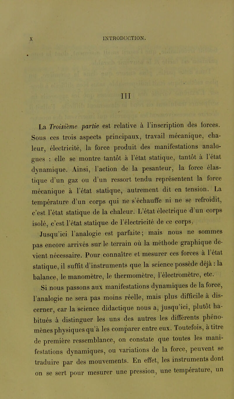 III La Troisième partie est relative à l'inscription des forces. Sous ces trois aspects principaux, travail mécanique, cha- leur, électricité, la force produit des manifestations analo- gues : elle se montre tantôt à l'état statique, tantôt à l'état dynamique. Ainsi, l'action de la pesanteur, la force élas- tique d'un gaz ou d'un ressort tendu représentent la force mécanique à l'état statique, autrement dit en tension. La température d'un corps qui ne s'échauffe ni ne se refroidit, c'est l'état statique de la chaleur. L'état électrique d'un corps isolé, c'est l'état statique de l'électricité de ce corps. Jusqu'ici l'analogie est parfaite; mais nous ne sommes pas encore arrivés sur le terrain où la méthode graphique de- vient nécessaire. Pour connaître et mesurer ces forces à l'état statique, il suffit d'instruments que la science possède déjà : la balance, le manomètre, le thermomètre, F électromètre, etc. Si nous passons aux manifestations dynamiques de la force, l'analogie ne sera pas moins réelle, mais plus difficile à dis- cerner, car la science didactique nous a, jusqu'ici, plutôt ha- bitués à distinguer les uns des autres les différents phéno- mènes physiques qu'à les comparer entre eux. Toutefois, à titre de première ressemblance, on constate que toutes les mani- festations dynamiques, ou variations de la force, peuvent se traduire par des mouvements. En effet, les instruments dont on se sert pour mesurer une pression, une température, un