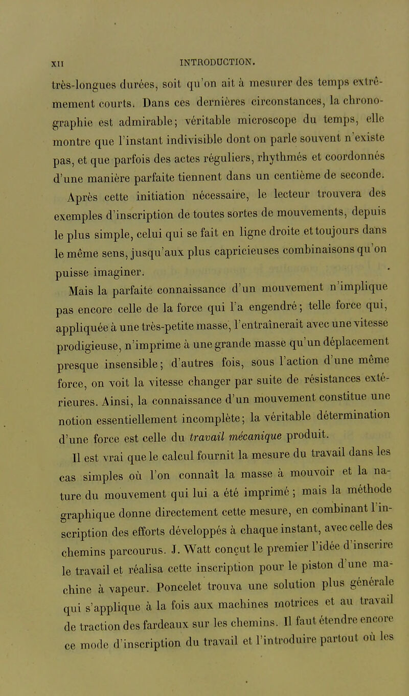 très-longues durées, soit qu'on ait à mesurer des temps extrê- mement courts. Dans ces dernières circonstances, la chrono- graphie est admirable; véritable microscope du temps, elle montre que l'instant indivisible dont on parle souvent n'existe pas, et que parfois des actes réguliers, rhytkmés et coordonnés d'une manière parfaite tiennent dans un centième de seconde. Après cette initiation nécessaire, le lecteur trouvera des exemples d'inscription de toutes sortes de mouvements, depuis le plus simple, celui qui se fait en ligne droite et toujours dans le même sens, jusqu'aux plus capricieuses combinaisons qu'on puisse imaginer. Mais la parfaite connaissance d'un mouvement n'implique pas encore celle de la force qui l'a engendré; telle force qui, appliquée à une très-petite masse, l'entraînerait avec une vitesse prodigieuse, n'imprime à une grande masse qu'un déplacement presque insensible; d'autres fois, sous l'action d'une même force, on voit la vitesse changer par suite de résistances exté- rieures. Ainsi, la connaissance d'un mouvement constitue une notion essentiellement incomplète; la véritable détermination d'une force est celle du travail mécanique produit. Il est vrai que le calcul fournit la mesure du travail dans les cas simples où l'on connaît la masse à mouvoir et la na- ture du mouvement qui lui a été imprimé ; mais la méthode graphique donne directement cette mesure, en combinant l'in- scription des efforts développés à chaque instant, avec celle des chemins parcourus. J. Watt conçut le premier l'idée d'inscrire le travail et réalisa cette inscription pour le piston d'une ma- chine à vapeur. Poncelet trouva une solution plus générale qui s'applique à la fois aux machines motrices et au travail de traction des fardeaux sur les chemins. Il faut étendre encore ce mode d'inscription du travail et l'introduire partout où les