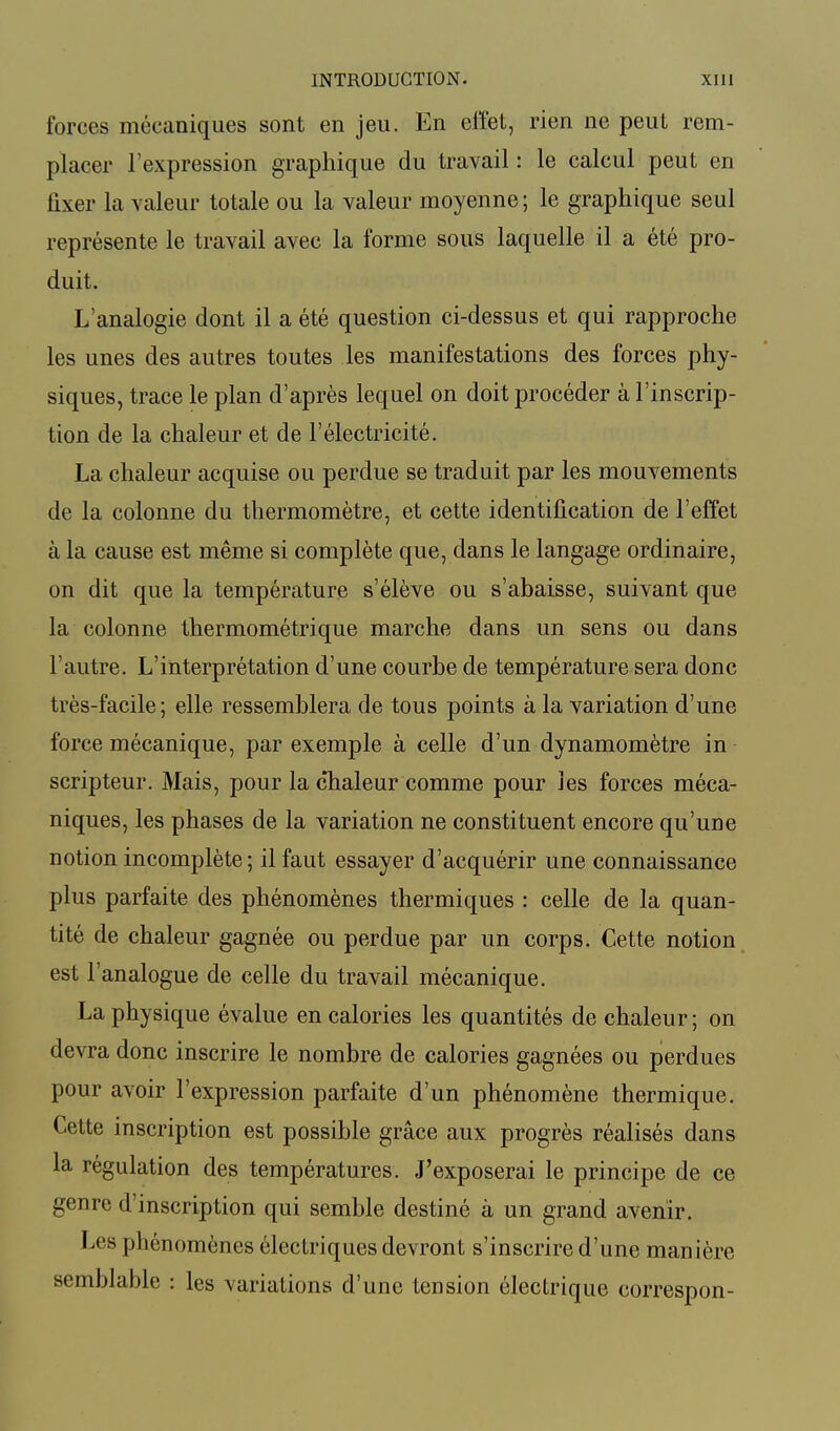 forces mécaniques sont en jeu. En effet, rien ne peut rem- placer l'expression graphique du travail : le calcul peut en fixer la valeur totale ou la valeur moyenne ; le graphique seul représente le travail avec la forme sous laquelle il a été pro- duit. L'analogie dont il a été question ci-dessus et qui rapproche les unes des autres toutes les manifestations des forces phy- siques, trace le plan d'après lequel on doit procéder à l'inscrip- tion de la chaleur et de l'électricité. La chaleur acquise ou perdue se traduit par les mouvements de la colonne du thermomètre, et cette identification de l'effet à la cause est même si complète que, dans le langage ordinaire, on dit que la température s'élève ou s'abaisse, suivant que la colonne thermométrique marche dans un sens ou dans l'autre. L'interprétation d'une courbe de température sera donc très-facile; elle ressemblera de tous points à la variation d'une force mécanique, par exemple à celle d'un dynamomètre in scripteur. Mais, pour la chaleur comme pour les forces méca- niques, les phases de la variation ne constituent encore qu'une notion incomplète; il faut essayer d'acquérir une connaissance plus parfaite des phénomènes thermiques : celle de la quan- tité de chaleur gagnée ou perdue par un corps. Cette notion est l'analogue de celle du travail mécanique. La physique évalue en calories les quantités de chaleur; on devra donc inscrire le nombre de calories gagnées ou perdues pour avoir l'expression parfaite d'un phénomène thermique. Cette inscription est possible grâce aux progrès réalisés dans la régulation des températures. J'exposerai le principe de ce genre d'inscription qui semble destiné à un grand avenir. Les phénomènes électriques devront s'inscrire d'une manière semblable : les variations d'une tension électrique correspon-