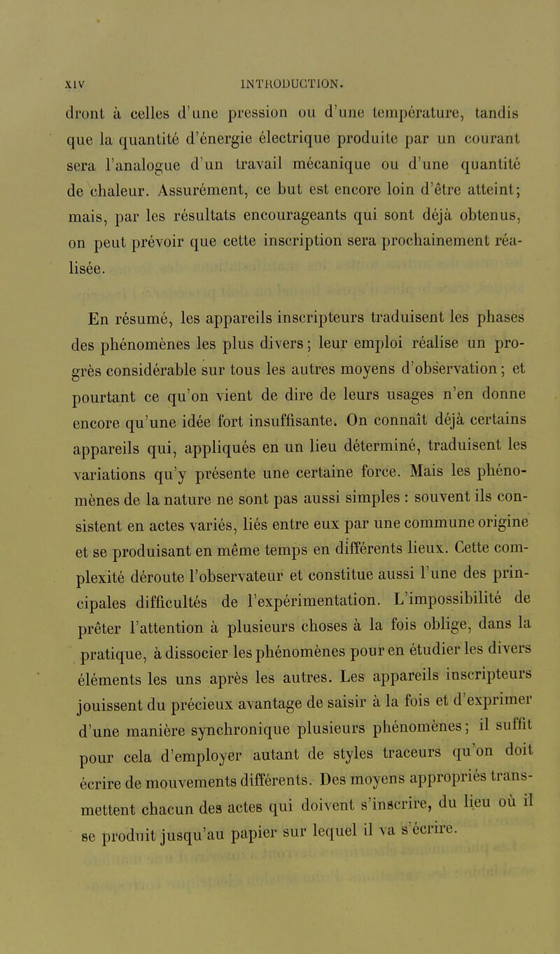 dront à celles d'une pression ou d'une température, tandis que la quantité d'énergie électrique produite par un courant sera l'analogue d'un travail mécanique ou d'une quantité de chaleur. Assurément, ce but est encore loin d'être atteint; mais, par les résultats encourageants qui sont déjà obtenus, on peut prévoir que cette inscription sera prochainement réa- lisée. En résumé, les appareils inscripteurs traduisent les phases des phénomènes les plus divers ; leur emploi réalise un pro- grès considérable sur tous les autres moyens d'observation ; et pourtant ce qu'on vient de dire de leurs usages n'en donne encore qu'une idée fort insuffisante. On connaît déjà certains appareils qui, appliqués en un lieu déterminé, traduisent les variations qu'y présente une certaine force. Mais les phéno- mènes de la nature ne sont pas aussi simples : souvent ils con- sistent en actes variés, liés entre eux par une commune origine et se produisant en même temps en différents lieux. Cette com- plexité déroute l'observateur et constitue aussi l'une des prin- cipales difficultés de l'expérimentation. L'impossibilité de prêter l'attention à plusieurs choses à la fois oblige, dans la pratique, à dissocier les phénomènes pour en étudier les divers éléments les uns après les autres. Les appareils inscripteurs jouissent du précieux avantage de saisir à la fois et d'exprimer d'une manière synchronique plusieurs phénomènes; il suffit pour cela d'employer autant de styles traceurs qu'on doit écrire de mouvements différents. Des moyens appropriés trans- mettent chacun des actes qui doivent s'inscrire, du lieu où il se produit jusqu'au papier sur lequel il va s écrire.