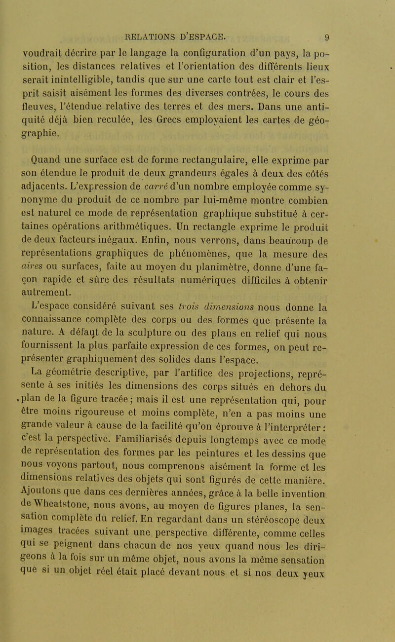 voudrait décrire par le langage la configuration d'un pays, la po- sition, les dislances relatives et l'orientation des différents lieux serait inintelligible, tandis que sur une carte tout est clair et l'es- prit saisit aisément les formes des diverses contrées, le cours des fleuves, l'étendue relative des terres et des mers. Dans une anti- quité déjà bien reculée, les Grecs employaient les cartes de géo- graphie. Quand une surface est de forme rectangulaire, elle exprime par son étendue le produit de deux grandeurs égales à deux des côtés adjacents. L'expression de carré d'un nombre employée comme sy- nonyme du produit de ce nombre par lui-même montre combien est naturel ce mode de représentation graphique substitué à cer- taines opérations arithmétiques. Un rectangle exprime le produit de deux facteurs inégaux. Enfin, nous verrons, dans beaucoup de représentations graphiques de phénomènes, que la mesure des aires ou surfaces, faite au moyen du planimètre, donne d'une fa- çon rapide et sûre des résultats numériques difficiles à obtenir autrement. L'espace considéré suivant ses trois dimensions nous donne la connaissance complète des corps ou des formes que présente la nature. A défaut de la sculpture ou des plans en relief qui nous fournissent la plus parfaite expression de ces formes, on peut re- présenter graphiquement des solides dans l'espace. La géométrie descriptive, par l'artifice des projections, repré- sente à ses initiés les dimensions des corps situés en dehors du .plan de la figure tracée ; mais il est une représentation qui, pour être moins rigoureuse et moins complète, n'en a pas moins une grande valeur à cause de la facilité qu'on éprouve à l'interpréter : c'est la perspective. Familiarisés depuis longtemps avec ce mode de représentation des formes par les peintures et les dessins que nous voyons partout, nous comprenons aisément la forme et les dimensions relatives des objets qui sont figurés de cette manière. Ajoutons que dans ces dernières années, grâce à la belle invention de Wheatstone, nous avons, au moyen de figures planes, la sen- sation complète du relief. En regardant dans un stéréoscope deux images tracées suivant une perspective différente, comme celles qui se peignent dans chacun de nos yeux quand nous les diri- geons à la fois sur un même objet, nous avons la même sensation que si un objet réel était placé devant nous et si nos deux yeux