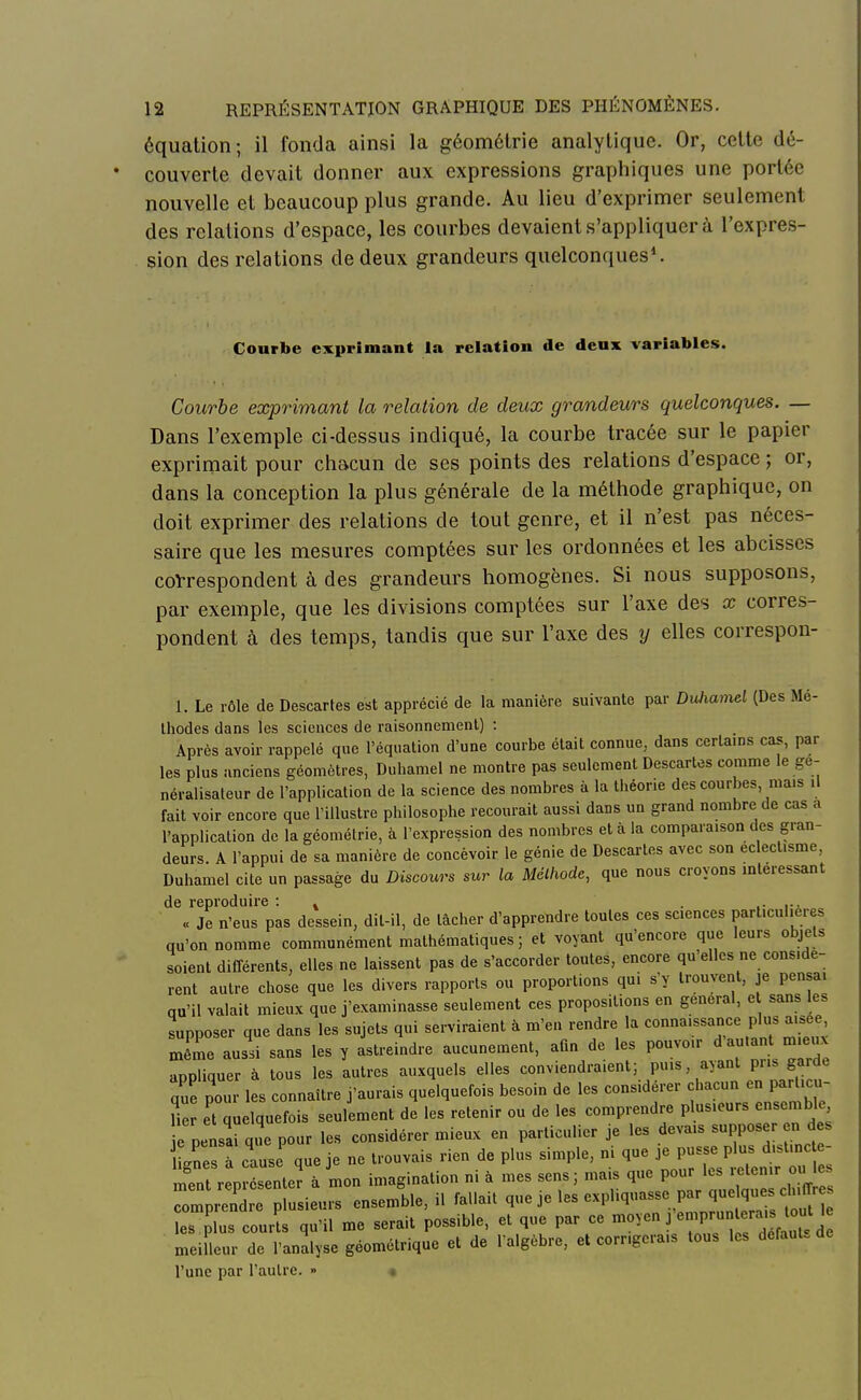 équation; il fonda ainsi la géométrie analytique. Or, cette dé- couverte devait donner aux expressions graphiques une portée nouvelle et beaucoup plus grande. Au lieu d'exprimer seulement des relations d'espace, les courbes devaient s'appliquer à l'expres- sion des relations de deux grandeurs quelconques1. Courbe exprimant la relation de deux variables. Courbe exprimant la relation de deux grandeurs quelconques. — Dans l'exemple ci-dessus indiqué, la courbe tracée sur le papier exprimait pour chacun de ses points des relations d'espace ; or, dans la conception la plus générale de la méthode graphique, on doit exprimer des relations de tout genre, et il n'est pas néces- saire que les mesures comptées sur les ordonnées et les abeisses correspondent à des grandeurs homogènes. Si nous supposons, par exemple, que les divisions comptées sur l'axe des x corres- pondent à des temps, tandis que sur l'axe des y elles correspon- 1. Le rôle de Descaries est apprécié de la manière suivante par DuJiamel (Des Mé- thodes dans les sciences de raisonnement) : Après avoir rappelé que l'équation d'une courbe était connue, dans certains cas, par les plus anciens géomètres, Duhamel ne montre pas seulement Descartes comme le ge- néralisateur de l'application de la science des nombres à la théorie des courbes mais il fait voir encore que l'illustre philosophe recourait aussi dans un grand nombre de cas a l'application de la géométrie, à l'expression des nombres et à la comparaison des gran- deurs. A l'appui de sa manière de concevoir le génie de Descartes avec son éclectisme, Duhamel cite un passage du Discours sur la Méthode, que nous croyons intéressant de reproduire : . . ... « Je n'eus pas dessein, dil-il, de lâcher d'apprendre toutes ces sciences particulières qu'on nomme communément mathématiques ; et voyant qu'encore que leurs objets soient différents, elles ne laissent pas de s'accorder toutes, encore qu'elles ne considè- rent autre chose que les divers rapports ou proportions qui s'y trouvent, je pensa, qu'il valait mieux que j'examinasse seulement ces propositions en gênerai, e sans les supposer que dans les sujets qui serviraient à m'en rendre la connaissance plus aisee même aussi sans les y astreindre aucunement, afin de les pouvoir d autant m eux appliquer à tous les autres auxquels elles conviendraient; pins, ayant pris garde que nom les connaître j'aurais quelquefois besoin de les considérer chacun en particu- H et quelquefois seulement de les retenir ou de les comprendre plusieurs ensemble, pensai que pour les considérer mieux en particulier je les devais supposer en d s tnesTcaus que je ne trouvais rien de plus simple, ni que je pusse plus d.st.nc e- ment reP esente? à Ln imagination ni à mes sens; mais que pour les retenir ou les r iTe plusieurs ensemble, il fal.ait que je les expliquasse = les plus courts qu'il me serait possible, et que par ce moyen j emp, ««^ra» tort le meilleur de l'analyse géométrique et de l'algèbre, et corrigerais tous les défaut, l'une par l'autre. »