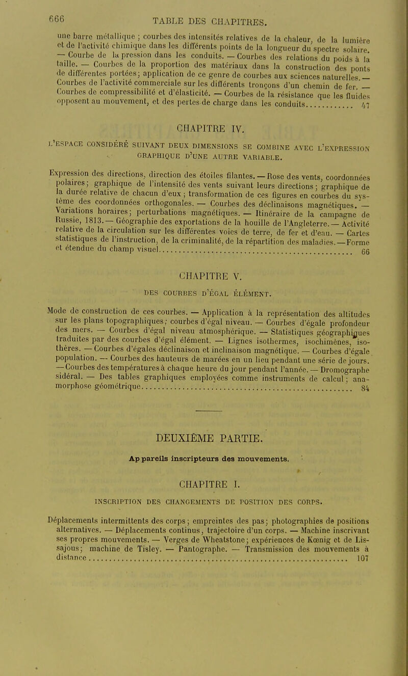 fi66 une barre métallique ; courbes des intcnsiLés relatives de la chaleur de la lumière et de l'activité chimique dans les différents points de la longueur du spectre solaire — Courbe de la pression dans les conduits. — Courbes des relations du poids à là taille. — Courbes de la proportion des matériaux dans la construction des ponts de différentes portées; application de ce genre de courbes aux sciences naturelles — Courbes de l'activité commerciale sur les différents tronçons d'un chemin de fer — Courbes de compressibililé et d'élasticité. - Courbes de la résistance que les fluides opposent au mouvement, et des pertes de charge dans les conduits 47 CHAPITRE IV. l'espace considéré suivant deux dimensions se combine avec l'express graphique d'une autre variable. Expression des directions, direction des étoiles filantes.-Rose des vents, coordonnées polaires; graphique de l'intensité des vents suivant leurs directions; graphique de la durée relative de chacun d'eux ; transformation de ces figures en courbes du sys- tème des coordonnées orthogonales. — Courbes des déclinaisons magnétiques.— Variations horaires; perturbations magnétiques. — Itinéraire de la campagne de Russie, 1813. — Géographie des exportations de la houille de l'Angleterre. — Activité relative de la circulation sur les différentes voies de terre, de fer et d'eau. — Cartes statistiques de l'instruction, de la criminalité, de la répartition des maladies. —Forme et étendue du champ visuel gg CHAPITRE V. DES COURBES D'ÉGAL ÉLÉMENT. Mode de construction de ces courbes. — Application à la représentation des altitudes sur les plans topographiques; courbes d'égal niveau. — Courbes d'égale profondeur des mers. — Courbes d'égal niveau atmosphérique. — Statistiques géographiques traduites par des courbes d'égal élément. — Lignes isothermes, isochimènes, iso- thères. — Courbes d'égales déclinaison et inclinaison magnétique. — Courbes d'égale population. — Courbes des hauteurs de marées en un lieu pendant une série de jours. — Courbes des températures à chaque heure du jour pendant l'année. — Dromographe sidéral. — Des tables graphiques employées comme instruments de calcul ; ana- morphose géométrique 84 DEUXIÈME PARTIE. Ap pareils inscripteurs des mouvements. CHAPITRE I. INSCRIPTION DES CHANGEMENTS DE POSITION DES CORPS. Déplacements intermittents des corps; empreintes des pas; photographies de positions alternatives. — Déplacements continus, trajectoire d'un corps. — Machine inscrivant ses propres mouvements. — Verges de Wheatstone ; expériences de Kœnig et de Lis- sajous; machine de Tisley. — Pantographe. — Transmission des mouvements à distance 107