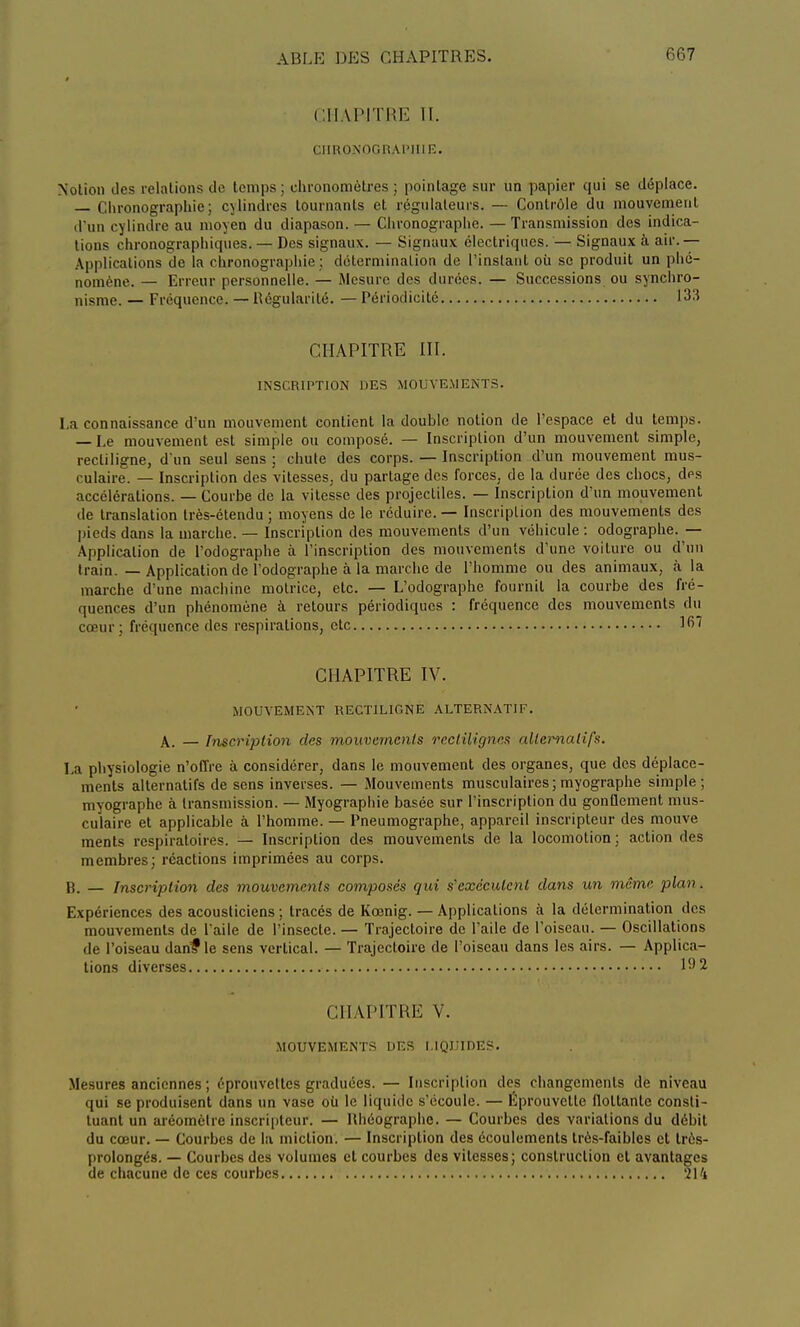 CH VPJTRE II. CIIRONOGRAl'IIIE. Notion des relations de temps; chronomètres; pointage sur un papier qui se déplace. — Chronographie ; cylindres tournants et régulateurs. — Contrôle du mouvement d'un cylindre au moyen du diapason. — Clironographe. —Transmission des indica- tions chronographiques. — Des signaux. — Signaux électriques. — Signaux à air. — Applications de la chronographie; détermination de l'instant où se produit un phé- nomène. — Erreur personnelle. — Mesure des durées. — Successions ou synchro- nisme. — Fréquence. — Régularité. — Périodicité L33 CHAPITRE III. INSCRIPTION DES MOUVEMENTS. La connaissance d'un mouvement contient la double notion de l'espace et du temps. — Le mouvement est simple ou composé. — Inscription d'un mouvement simple, recliligne, d'un seul sens ; chute des corps. — Inscription d'un mouvement mus- culaire. — Inscription des vitesses, du partage des forces, de la durée des chocs, des accélérations. — Courbe de la vitesse des projectiles. — Inscription d'un mouvement de translation très-étendu ; moyens de le réduire. — Inscription des mouvements des pieds dans la marche. — Inscription des mouvements d'un véhicule : odographe. — Application de l'odographe à l'inscription des mouvements d'une voiture ou d'un train. — Application de l'odographe à la marche de l'homme ou des animaux, à la marche d'une machine motrice, etc. — L'odographe fournil la courbe des fré- quences d'un phénomène à retours périodiques : fréquence des mouvements du cœur ; fréquence des respirations, etc 167 CHAPITRE IV. MOUVEMENT REGTILIGNE ALTERNATIF. A. — Inscription des mouvements reclilignes alternatifs. La physiologie n'offre à considérer, dans le mouvement des organes, que des déplace- ments alternatifs de sens inverses. — Mouvements musculaires; myographe simple; myographe à transmission. — Myographie basée sur l'inscription du gonflement mus- culaire et applicable à l'homme. — Pneumographe, appareil inscripteur des mouve ments respiratoires. — Inscription des mouvements de la locomotion; action des membres; réactions imprimées au corps. B. — Inscription des mouvements composés qui s'exécutent dans un même plan. Expériences des acousliciens ; tracés de Kœnig. — Applications à la détermination des mouvements de l'aile de l'insecte. — Trajectoire de l'aile de l'oiseau. — Oscillations de l'oiseau danf le sens vertical. — Trajectoire de l'oiseau dans les airs. — Applica- tions diverses 192 CHAPITRE V. MOUVEMENTS DES LIQUIDES. Mesures anciennes ; éprouvettes graduées. — Inscription des changements de niveau qui se produisent dans un vase où le liquide s'écoule. — Eprouvelle flottante consti- tuant un aréomètre inscripteur. — Rhéographe. — Courbes des variations du débit du cœur. — Courbes de la miction. — Inscription des écoulements très-faibles et très- prolongés. — Courbes des volumes et courbes des vitesses; construction et avantages de chacune de ces courbes 214
