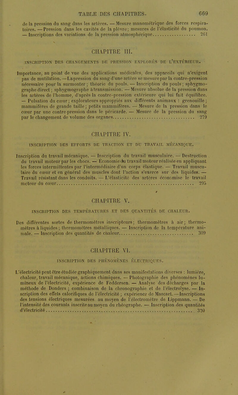 de la pression du sang dans les artères. —Mesure manomélrique des forces respira- toires. — Pression dans les cavités de la plèvre; mesures de l'élasticité du poumon. — Inscriptions des variations de la pression atmosphérique 261 CHAPITRE ni. INSCRIPTION DES CHANGEMENTS DE PRESSION EXPLORÉS DE L'EXTÉRIEUR. Importance, au point de vue des applications médicales, des appareils qui n'exigent pas de mutilation. — Lapression du sang d'une artère se mesure par la contre-pression nécessaire pour la surmonter; théorie du pouls. — Inscription du pouls; sphygmo- graphe direct ; sphygmographc à transmission. —Mesure absolue de la pression dans les artères de l'homme, d'après la contre-pression extérieure qui lui fait équilibre. — Pulsation du cœur; explorateurs appropriés aux différents animaux : grenouille; mammifères de grande taille; petits mammifères. — Mesure de la pression dans le cœur par une contre-pression dans le péricarde. — Mesure de la pression du sang par le changement de volume des organes 279 CHAPITRE IV. INSCRIPTION DES EFFORTS DE TRACTION ET DU TRAVAIL MÉCANIQUE. Inscription du travail mécanique. — Inscription du travail musculaire. — Destruction du travail moteur par les chocs. —: Economie cku travail moteur réalisée en appliquant les forces intermittentes par l'intermédiaire d'un corps élastique. — Travail muscu- laire du cœur et en général des muscles dont l'action s'exerce sur des liquides. — Travail résistant dans les conduits. — L'élasticité des artères économise le travail moteur du cœur 295 CHAPITRE V. INSCRIPTION DES TEMPÉRATURES ET DES QUANTITÉS DE CHALEUR. Des différentes sortes de thermomètres inscripteurs; thermomètres à air; thermo- mètres à liquides ; thermomètres métalliques. — Inscription de la température ani- male. — Inscription des quantités de chaleur 309 CHAPITRE VI. INSCRIPTION DES PHÉNOMÈNES ÉLECTRIQUES. L'électricité peut être étudiée graphiquement dans ses manifestat ions diverses : lumière, chaleur, travail mécanique, actions chimiques. — Photographie des phénomènes lu- mineux de l'électricité, expérience de Fedderscn. — Analyse des décharges par la méthode de Donders ; combinaison de la chronographie et de Pélectrolyse. — In- scription des effets calorifiques de l'électricité ; expérience do Mascart.—Inscriptions des tensions électriques mesurées au moyen de l'électromètre de Lippmann. — De l'intensité des courants inscrite au moyen du rhéographe. — Inscription des quantités d'électricité 320
