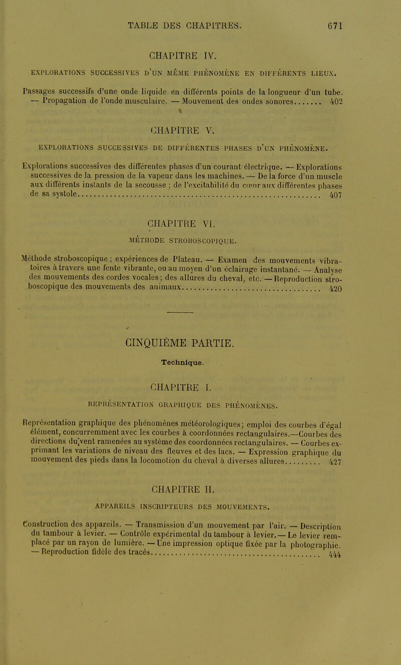 CHAPITRE IV. EXPLORATIONS SUCCESSIVES d'un MÊME PHÉNOMÈNE EN DIFFÉRENTS LIEUX. Passages successifs d'une onde liquide en différents points de la longueur d'un tube. — Propagation de l'onde musculaire. — Mouvement des ondes sonores 402 ■ :■« ■; • % CHAPITRE V. EXPLORATIONS SUCCESSIVES DE DIFFÉRENTES PHASES d'un PHENOMENE. Explorations successives des différentes phases d'un courant électrique. — Explorations successives de la pression de la vapeur dans les machines. — De la force d'un muscle aux différents instants de la secousse ; de l'excitabilité du cœur aux différentes phases de sa systole 407 CHAPITRE VI. MÉTHODE STROBOSCOPIQUE. Méthode stroboscopique ; expériences de Plateau. — Examen des mouvements vibra- toires à travers une fente vibrante, ou au moyen d'un éclairage instantané. — Analyse des mouvements des cordes vocales; des allures du cheval, etc. — Reproduction stro- boscopique des mouvements des animaux 420 CINQUIÈME PARTIE. Technique. CHAPITRE 1. REPRÉSENTATION GRAPHIQUE DES PHÉNOMÈNES. Représentation graphique des phénomènes météorologiques; emploi des courbes d'égal élément, concurremment avec les courbes à coordonnées rectangulaires.—Com bes des directions du/vent ramenées au système des coordonnées rectangulaires. — Courbes ex- primant les variations de niveau des fleuves et des lacs. — Expression graphique du mouvement des pieds dans la locomotion du cheval à diverses allures 427 CHAPITRE II. APPAREILS INSCRIPTEURS DES MOUVEMENTS. Construction des appareils. — Transmission d'un mouvement par l'air. — Description du tambour à levier. — Contrôle expérimental du tambour à levier. —Le levier rem- placé par un rayon de lumière. — Une impression optique fixée par la photographie. — Reproduction fidèle des tracés 444