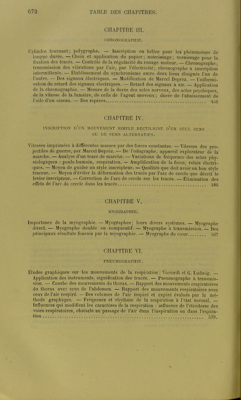 CHAPITRE UT. CHRQNOGHAPHIE. Cylindre tournant; polygraphe. — Inscription en hélice pour les phénomènes de longue durée. — Choix et application du papier ; noircissage ; vernissage pour la fixation des tracés. — Contrôle de la régularité du rouage moteur. — Chronographe; transmission des vibrations par l'air, par l'électricité; chronographe à inscription intermittente. — Établissement du synchronisme entre deux lieux éloignés l'un de l'autre. — Des signaux électriques. — Modification de Marcel Deprèz. — Uniformi- sation du retard des signaux électriques. — Retard des signaux à air. — Application de la chronographie. — Mesure de la durée des actes nerveux, des actes psychiques de la vitesse de la lumière, de celle de l'agent nerveux; durée de l'abaissement dé l'aile d'un oiseau. — Des repères 45g CHAPITRE IV. INSCRIPTION D'UN MOUVEMENT SIMPLE RECTILIGNE d'un SEUL SENS OU DE SENS ALTERNATIFS. Vitesses imprimées à différentes masses par des forces constantes. — Vitesses des pro- jectiles de guerre, par Marcel Deprèz. — De Podographe, appareil explorateur de la marche. —Analyse d'un tracé de marche. — Variations de fréquence des actes phy- siologiques : pouls humain, respiration. — Amplification de la force, relais électri- ques. — Moyen de guider un style inscripteur. — Qualités que doit avoir un bon style traceur. — Moyen d'éviter la déformation des tracés par l'arc de cercle que décrit le levier inscripteur. — Correction de l'arc de cercle sur les tracés. — Élimination des effets de l'arc de cercle dans les tracés 486 CHAPITRE V. MYOGRAPHIE. Importance de la myographie.—Myographes; leurs divers systèmes.— Myographe direct. — Myographe double ou comparatif. — Myographe à transmission. — Des principaux résultats fournis par la myographie. — Myographe du cœur ô07 CHAPITRE VI. PNEUMOGRAPHIE. Éludes graphiques sur les mouvements de la respiration : Yicrordt et G. Liidwisr. Application des instruments, signification des tracés. — Rneumographe à transmis- sion. — Courbe des mouvements du thorax. — Rapport des mouvements respiratoires du thorax avec ceux de l'abdomen. — Rapport des mouvements respiratoires avec ceux de l'air respiré.—Des volumes de l'air inspiré et expiré évalués par la mé- thode graphique. — Fréquence et rhythme de la respiration à l'état normal. — Influences qui modifient les caractères de la respiration : influence de l'étroitesse des voies respiratoires, obstacle au passage de l'air dans l'inspiration ou dans l'expira- tion 539.