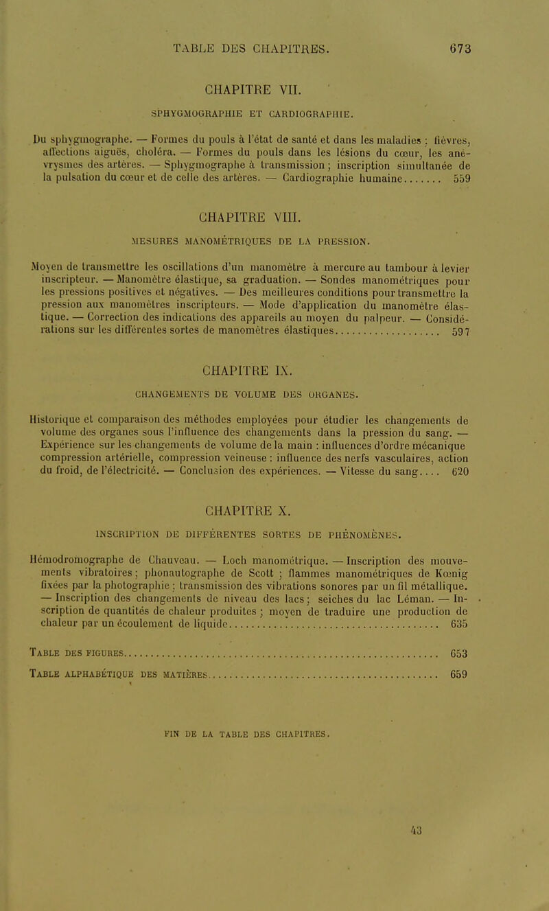 CHAPITRE VII. SPHYGMOGRAPHIE ET CARDIOGRAPI1113. Du sph\gmographe. — Formes du pouls à l'état de santé et dans les maladies : lièvres, affections aiguës, choléra. — Formes du pouls dans les lésions du cœur, les ané- vrysmes des artères.—Sphygmographe à transmission; inscription simultanée de la pulsation du cœur et de celle des artères. — Cardiographie humaine 559 CHAPITRE VIII. MESURES MANOMÉTRIQUES DE LA PRESSION. Moyen de transmettre les oscillations d'un manomètre à mercure au tambour à levier inscripteur.—Manomètre élastique, sa graduation. — Sondes manométriques poul- ies pressions positives et négatives. — Des meilleures conditions pour transmettre la pression aux manomètres inscripteurs. — Mode d'application du manomètre élas- tique. — Correction des indications des appareils au moyen du palpeur. — Considé- rations sur les différentes sortes de manomètres élastiques 597 CHAPITRE IX. CHANGEMENTS DE VOLUME DES ORGANES. Historique et comparaison des méthodes employées pour étudier les changements de volume des organes sous l'influence des changements dans la pression du sang. — Expérience sur les changements de volume de la main : influences d'ordre mécanique compression artérielle, compression veineuse : influence des nerfs vasculaires, action du froid, de l'électricité. — Conclusion des expériences. — Vitesse du sang.... 620 CHAPITRE X. INSCRIPTION DE DIFFÉRENTES SORTES DE PHÉNOMÈNES. llémodromographe de Chauvcau. — Loch manométrique.—Inscription des mouve- ments vibratoires ; phonautographe de Scott ; flammes manométriques de Kœnig fixées par la photographie : transmission des vibrations sonores par un fil métallique. — Inscription des changements de niveau des lacs ; seiches du lac Léman. — In- scription de quantités de chaleur produites ; moyen de traduire une production de chaleur par un écoulement de liquide 635 Table des figures 653 Table alphabétique des matières 659 FIN DE LA TABLE DES CHAPITRES. 43