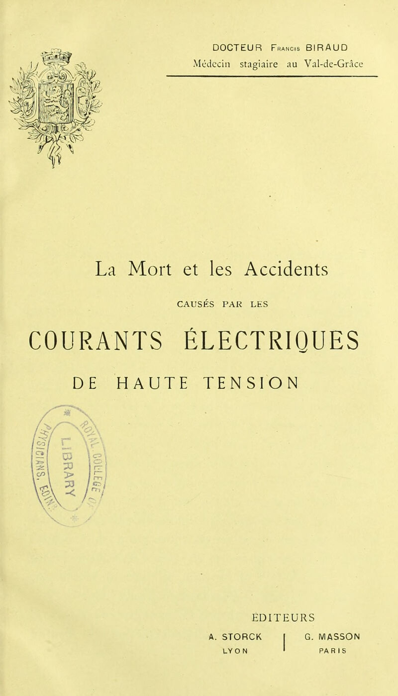 DOCTEUR Francis BIRAUD Médecin stagiaire au Val-de-Grâce La Mort et les Accidents CAUSÉS PAR LES COURANTS ÉLECTRIQUES DE HAUTE TENSION EDITEURS A. STORCK I G. MASSON LY O N ' PA R I S