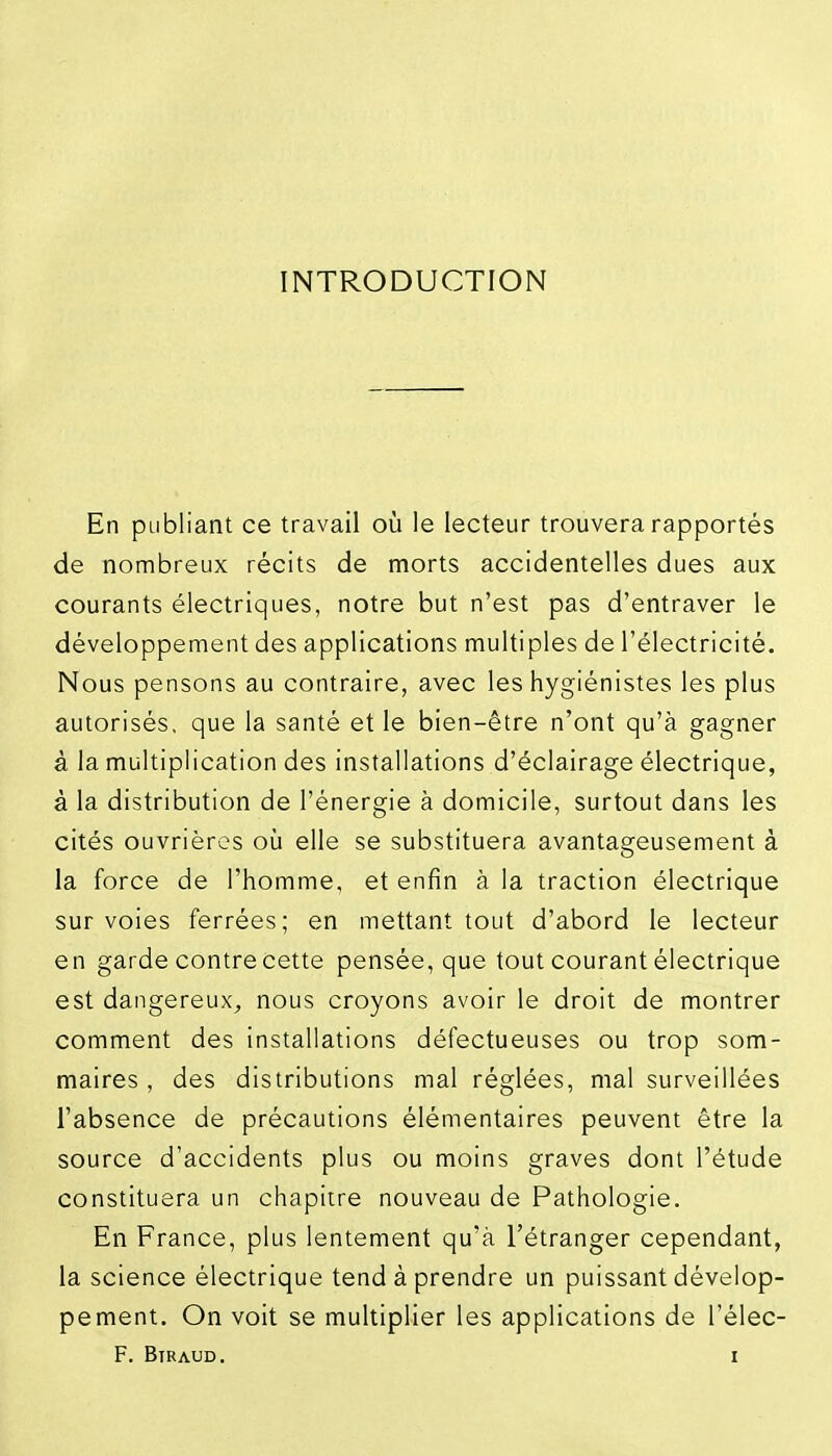 INTRODUCTION En publiant ce travail oi!i le lecteur trouvera rapportés de nombreux récits de morts accidentelles dues aux courants électriques, notre but n'est pas d'entraver le développement des applications multiples de l'électricité. Nous pensons au contraire, avec les hygiénistes les plus autorisés, que la santé elle bien-être n'ont qu'à gagner à la multiplication des installations d'éclairage électrique, à la distribution de l'énergie à domicile, surtout dans les cités ouvrières où elle se substituera avantageusement à la force de l'homme, et enfin à la traction électrique sur voies ferrées; en mettant tout d'abord le lecteur en garde contre cette pensée, que tout courant électrique est dangereux^ nous croyons avoir le droit de montrer comment des installations défectueuses ou trop som- maires , des distributions mal réglées, mal surveillées l'absence de précautions élémentaires peuvent être la source d'accidents plus ou moins graves dont l'étude constituera un chapitre nouveau de Pathologie. En France, plus lentement qu'à l'étranger cependant, la science électrique tend à prendre un puissant dévelop- pement. On voit se multiplier les applications de l'élec-
