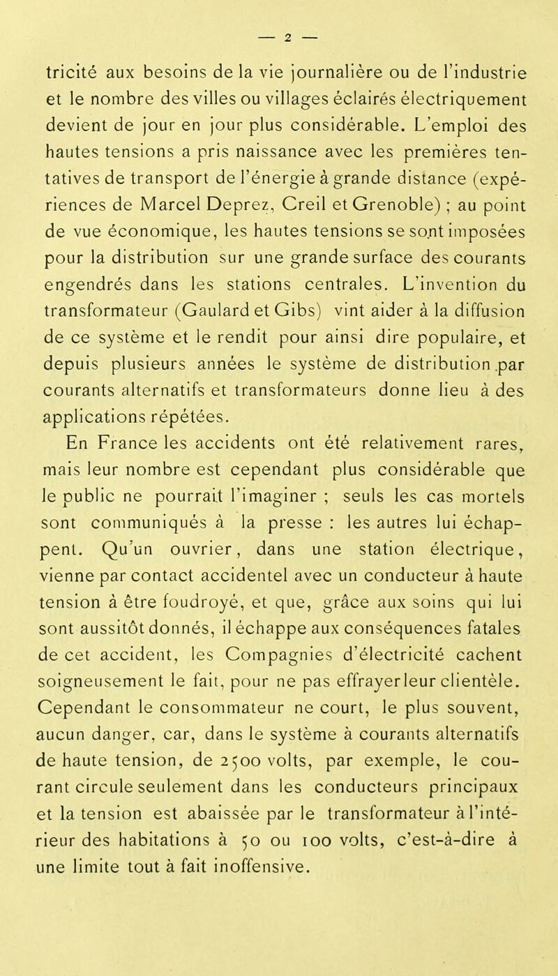 tricité aux besoins delà vie journalière ou de l'industrie et le nombre des villes ou villages éclairés électriquement devient de jour en jour plus considérable. L'emploi des hautes tensions a pris naissance avec les premières ten- tatives de transport de l'énergie à grande distance (expé- riences de Marcel Deprez, Creil et Grenoble) ; au point de vue économique, les hautes tensions se sont imposées pour la distribution sur une grande surface des courants engendrés dans les stations centrales. L'invention du transformateur (Gaulard et Gibs) vint aider à la diffusion de ce système et le rendit pour ainsi dire populaire, et depuis plusieurs années le système de distribution .par courants alternatifs et transformateurs donne lieu à des applications répétées. En France les accidents ont été relativement rares, mais leur nombre est cependant plus considérable que le public ne pourrait l'imaginer ; seuls les cas mortels sont communiqués à la presse : les autres lui échap- pent. Qu'un ouvrier, dans une station électrique, vienne par contact accidentel avec un conducteur à haute tension à être foudroyé, et que, grâce aux soins qui lui sont aussitôt donnés, il échappe aux conséquences fatales de cet accident, les Compagnies d'électricité cachent soigneusement le fait, pour ne pas effrayerleur clientèle. Cependant le consommateur ne court, le plus souvent, aucun danger, car, dans le système à courants alternatifs de haute tension, de 2500 volts, par exemple, le cou- rant circule seulement dans les conducteurs principaux et la tension est abaissée par le transformateur à l'inté- rieur des habitations à 50 ou 100 volts, c'est-à-dire à une limite tout à fait inoffensive.
