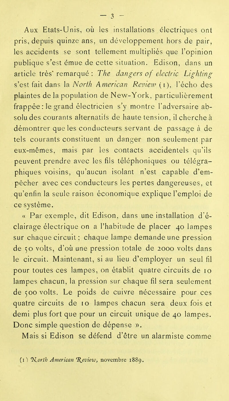 Aux Etats-Unis, où les installations , électriques ont pris, depuis quinze ans, un développement hors de pair, les accidents se sont tellement multipliés que l'opinion publique s'est émue de cette situation. Edison, dans un article très' remarqué : The dangers of electric Lighting s'est fait dans la North American Review (i), l'écho des plaintes de la population de New-York, particulièrement frappée : le grand électricien s'y montre l'adversaire ab- solu des courants alternatifs de haute tension, il cherche à démontrer que les conducteurs servant de passage à de tels courants constituent un danger non seulement par eux-mêmes, mais par les contacts accidentels qu'ils peuvent prendre avec les fils téléphoniques ou télégra- phiques voisins, qu'aucun isolant n'est capable d'em- pêcher avec ces conducteurs les pertes dangereuses, et qu'enfin la seule raison économique explique l'emploi de ce système. « Par exemple, dit Edison, dans une installation d'é- clairage électrique on a l'habitude de placer 40 lampes sur chaque circuit ; chaque lampe demande une pression de 50 volts, d'où une pression totale de 2000 volts dans le circuit. Maintenant, si au lieu d'employer un seul fil pour toutes ces lampes, on établit quatre circuits de 10 lampes chacun, la pression sur chaque fil sera seulement de 500 volts. Le poids de cuivre nécessaire pour ces quatre circuits de 10 lampes chacun sera deux fois et demi plus fort que pour un circuit unique de 40 lampes. Donc simple question de dépense ». Mais si Edison se défend d'être un alarmiste comme (il Isiorth American %_evietu, novembre 1889.
