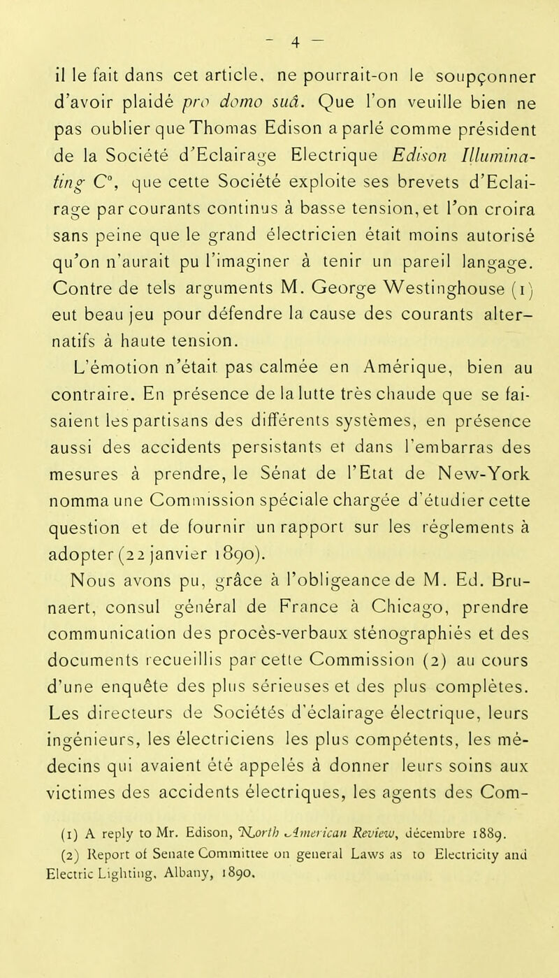 il le fait dans cet article, ne pourrait-on le soupçonner d'avoir plaidé pro domo suâ. Que l'on veuille bien ne pas oublier que Thomas Edison a parlé comme président de la Société d'Eclairage Electrique Edison Illumina- ting C\ que cette Société exploite ses brevets d'Eclai- rage parcourants continus à basse tension,et l'on croira sans peine que le grand électricien était moins autorisé qu'on n'aurait pu l'imaginer à tenir un pareil langage. Contre de tels arguments M. George Westinghouse (i) eut beau jeu pour défendre la cause des courants alter- natifs à haute tension. L'émotion n'était pas calmée en Amérique, bien au contraire. En présence de la lutte très chaude que se fai- saient les partisans des différents systèmes, en présence aussi des accidents persistants et dans l'embarras des mesures à prendre, le Sénat de l'Etat de New-York nomma une Commission spéciale chargée d'étudier cette question et de fournir un rapport sur les règlements à adopter (22 janvier 1890). Nous avons pu, grâce à l'obligeance de M. Ed. Bru- naert, consul général de France à Chicago, prendre communication des procès-verbaux sténographiés et des documents recueillis parcelle Commission (2) au cours d'une enquête des plus sérieuses et des plus complètes. Les directeurs de Sociétés d'éclairage électrique, leurs ingénieurs, les électriciens les plus compétents, les mé- decins qui avaient été appelés à donner leurs soins aux victimes des accidents électriques, les agents des Com- (1) A reply to Mr. Edison, TsLorth t^imcrican Reviaw, décembre 1889. (2) Report oi Senate Committee on gênerai Laws as to Electricity and Electric Lighting, Albatiy, 1890,