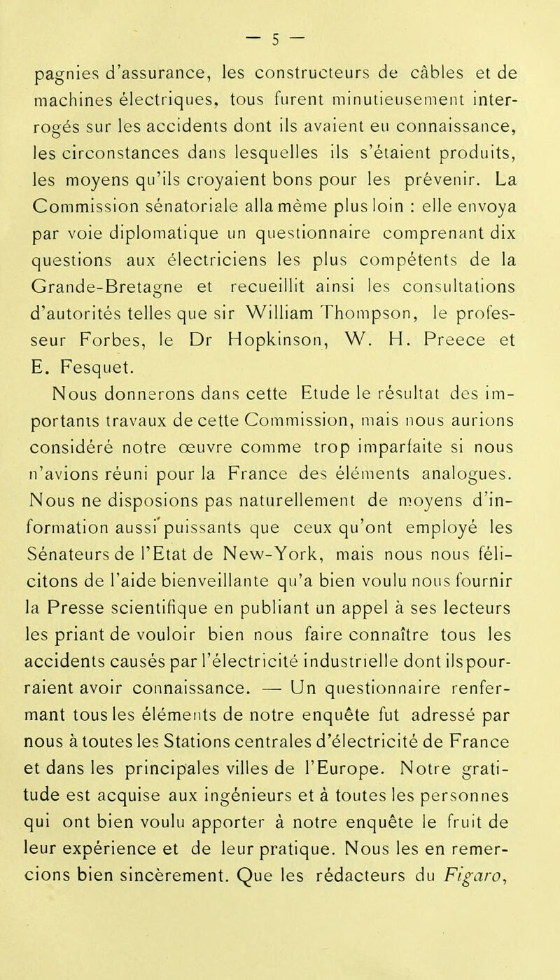 pagnies d'assurance, les constructeurs de câbles et de machines électriques, tous furent minutieusement inter- rogés sur les accidents dont ils avaient eu connaissance, les circonstances dans lesquelles ils s'étaient produits, les moyens qu'ils croyaient bons pour les prévenir. La Commission sénatoriale alla même plus loin : elle envoya par voie diplomatique un questionnaire comprenant dix questions aux électriciens les plus compétents de la Grande-Bretagne et recueillit ainsi les consultations o d'autorités telles que sir William Thompson, le profes- seur Forbes, le Dr Hopkinson, W. H. Preece et E. Fesquet. Nous donnerons dans cette Etude le résultat des im- portants travaux de cette Commission, mais nous aurions considéré notre oeuvre comme trop imparfaite si nous n'avions réuni pour la France des éléments analogues. Nous ne disposions pas naturellement de moyens d'in- formation aussi puissants que ceux qu'ont employé les Sénateurs de l'Etat de New-York, mais nous nous féli- citons de l'aide bienveillante qu'a bien voulu nous fournir la Presse scientifique en publiant un appel à ses lecteurs les priant de vouloir bien nous faire connaître tous les accidents causés par l'électricité industrielle dont ilspour- raient avoir connaissance. —• Un questionnaire renfer- mant tous les éléments de notre enquête fut adressé par nous à toutes les Stations centrales d'électricité de France et dans les principales villes de l'Europe. Notre grati- tude est acquise aux ingénieurs et à toutes les personnes qui ont bien voulu apporter à notre enquête le fruit de leur expérience et de leur pratique. Nous les en remer- cions bien sincèrement. Que les rédacteurs du Figaro^