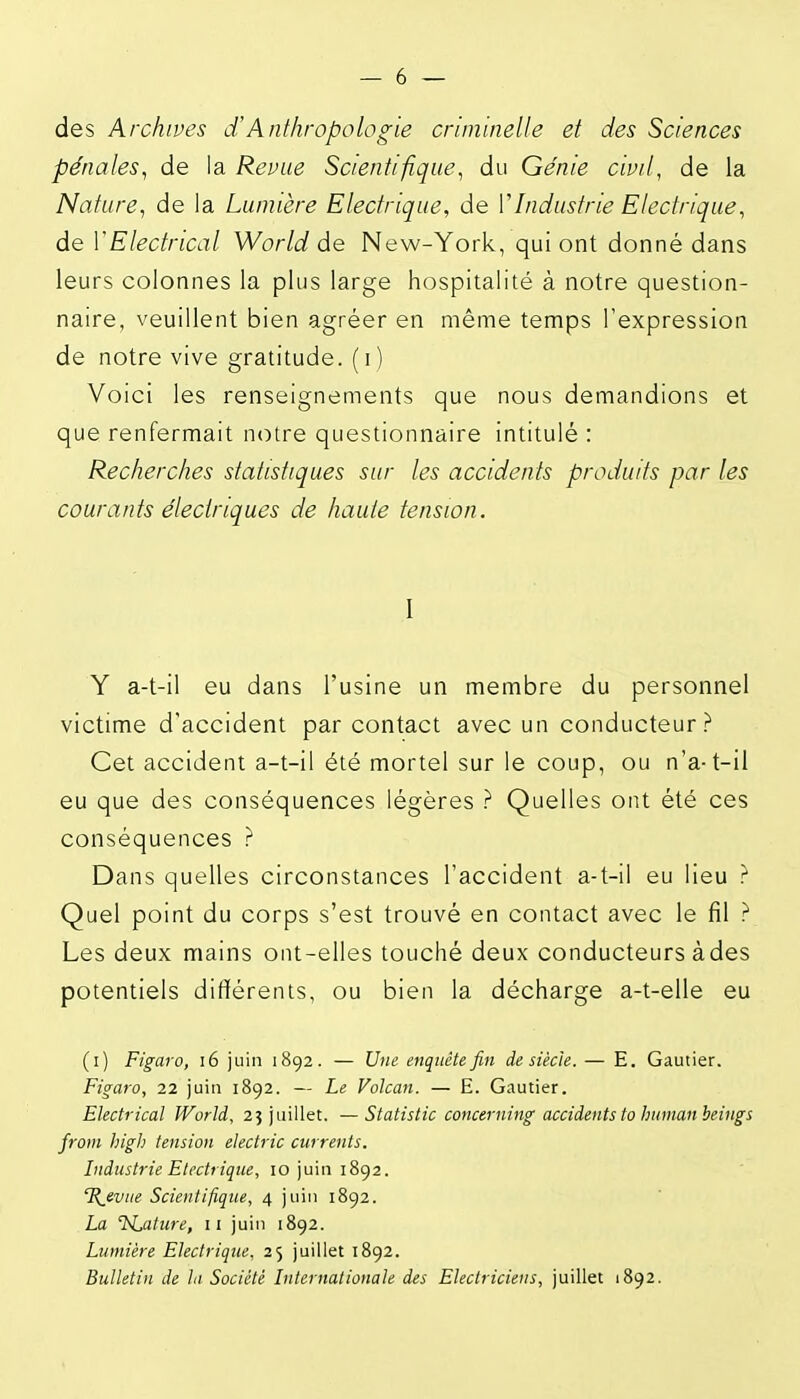 des Archives dAnthropologie criminelle et des Sciences pénales^ de la Revue Scientifique^ du Génie civil, de la Nature^ de la Lumière Electrique, de VIndustrie Electrique, de VElectrical World de New-York, qui ont donné dans leurs colonnes la plus large hospitalité à notre question- naire, veuillent bien agréer en même temps l'expression de notre vive gratitude, (i) Voici les renseignements que nous demandions et que renfermait notre questionnaire intitulé : Recherches statistiques sur les accidents produits par les courants électriques de haute tension. I Y a-t-il eu dans l'usine un membre du personnel victime d'accident par contact avec un conducteur? Cet accident a-t-il été mortel sur le coup, ou n'a-t-il eu que des conséquences légères ? Quelles ont été ces conséquences ? Dans quelles circonstances l'accident a-t-il eu lieu ? Quel point du corps s'est trouvé en contact avec le fil ? Les deux mains ont-elles touché deux conducteurs àdes potentiels différents, ou bien la décharge a-t-elle eu (i) Figaro, i6 juin 1892. — Une enquête fin de siècle. — E. Gautier. Figaro, 22 juin 1892. — Le Volcan. — E. Gautier. Electrical World, 25 juillet. —Statistic concerning accidents ta hitmanheings from high tension electric currents. Industrie Electrique, 10 juin 1892. IR^evue Scientifique, 4 juin 1892. La TsLafure, 11 juin 1892. Lumière Electrique, 25 juillet 1892. Bulletin de la Société Internationale des Electriciens, juillet 1892.