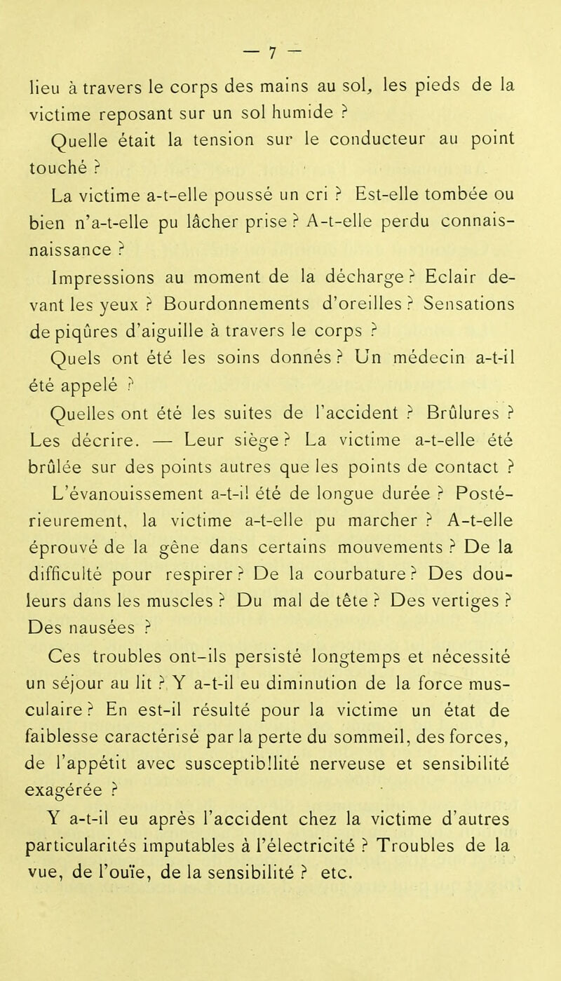 lie;; à travers le corps des mains au sol^ les pieds de la victime reposant sur un sol humide ? Quelle était la tension sur le conducteur au point touché ? La victime a-t-elle poussé un cri ? Est-elle tombée ou bien n'a-t-elle pu lâcher prise ? A-t-elle perdu connais- naissance ? Impressions au moment de la décharge ? Eclair de- vant les yeux ? Bourdonnements d'oreilles ? Sensations de piqûres d'aiguille à travers le corps ? Quels ont été les soins donnés ? Un médecin a-t-il été appelé ? Quelles ont été les suites de l'accident ? Brûlures ? Les décrire. — Leur siège? La victime a-t-elle été brûlée sur des points autres que les points de contact ? L'évanouissement a-t-il été de longue durée ? Posté- rieurement, la victime a-t-elle pu marcher ? A-t-elle éprouvé de la gène dans certains mouvements ? De la difficulté pour respirer? De la courbature? Des dou- leurs dans les muscles ? Du mal de tête ? Des vertiges ? Des nausées ? Ces troubles ont-ils persisté longtemps et nécessité un séjour au lit ? Y a-t-il eu diminution de la force mus- culaire? En est-il résulté pour la victime un état de faiblesse caractérisé par la perte du sommeil, des forces, de l'appétit avec susceptibilité nerveuse et sensibilité exagérée ? Y a-t-il eu après l'accident chez la victime d'autres particularités imputables à l'électricité ? Troubles de la vue, de l'ouïe, de la sensibilité ? etc.