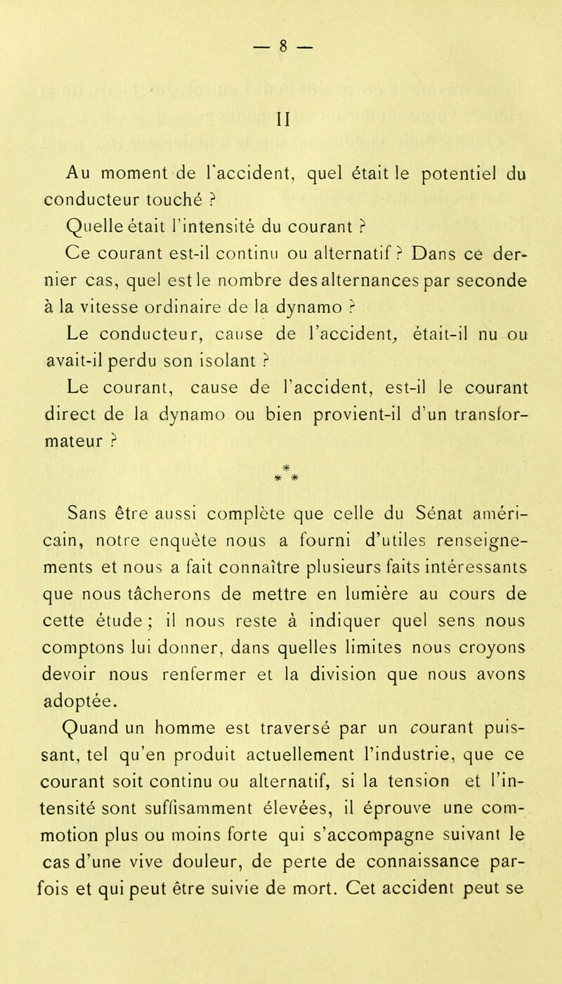 II Au moment de Taccident, quel était le potentiel du conducteur touché ? Quelle était l'intensité du courant ? Ce courant est-il continu ou alternatif? Dans ce der- nier cas, quel est le nombre des alternances par seconde à la vitesse ordinaire de la dynamo ? Le conducteur, cause de l'accident^ était-il nu ou avait-il perdu son isolant ? Le courant, cause de l'accident, est-il le courant direct de la dynamo ou bien provient-il d'un transfor- mateur ? * Sans être aussi complète que celle du Sénat améri- cain, notre enquête nous a fourni d'utiles renseigne- ments et nous a fait connaître plusieurs faits intéressants que nous tâcherons de mettre en lumière au cours de cette étude ; il nous reste à indiquer quel sens nous comptons lui donner, dans quelles limites nous croyons devoir nous renfermer et la division que nous avons adoptée. Quand un homme est traversé par un courant puis- sant, tel qu'en produit actuellement l'industrie, que ce courant soit continu ou alternatif, si la tension et l'in- tensité sont suffisamment élevées, il éprouve une com- motion plus ou moins forte qui s'accompagne suivant le cas d'une vive douleur, de perte de connaissance par- fois et qui peut être suivie de mort. Cet accident peut se