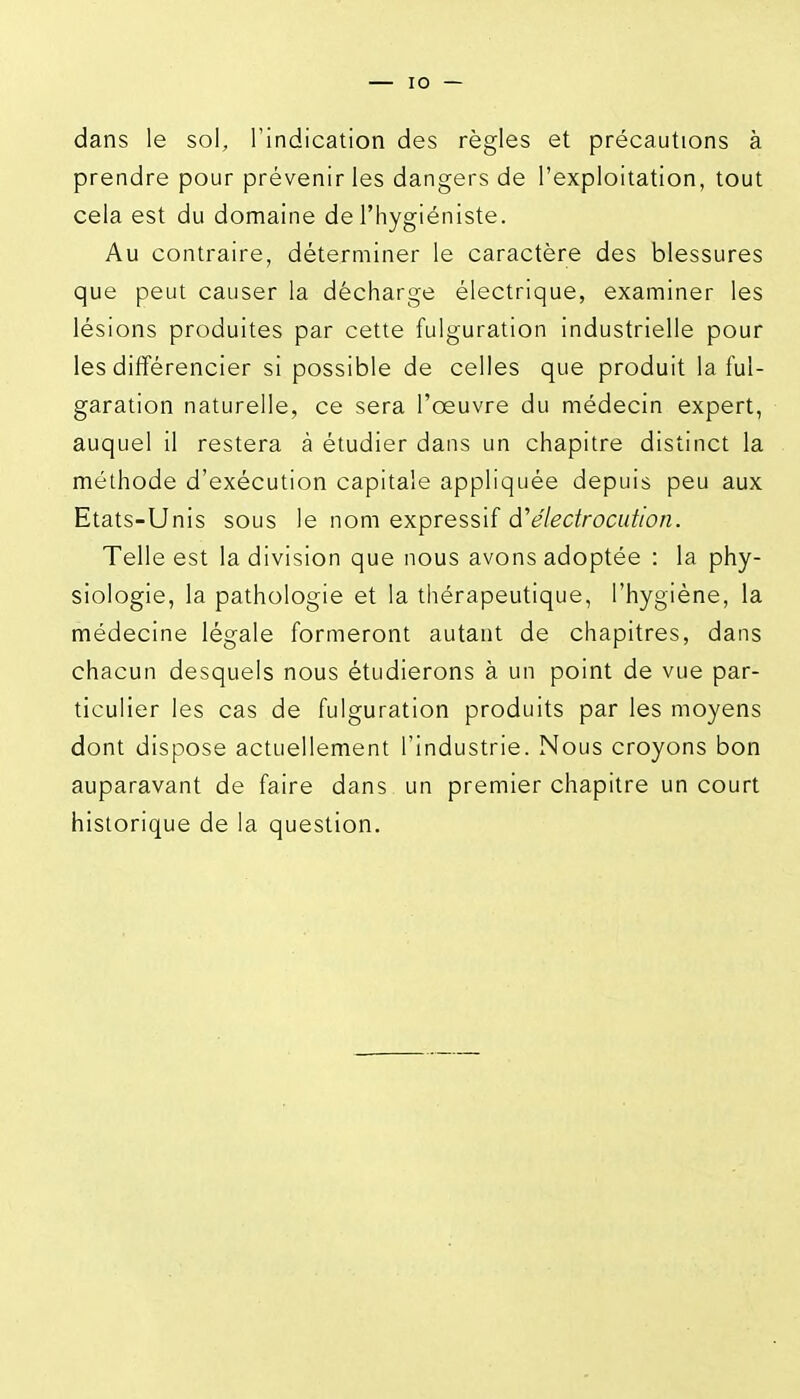 lO — dans le sol, l'indication des règles et précautions à prendre pour prévenir les dangers de l'exploitation, tout cela est du domaine de l'hygiéniste. Au contraire, déterminer le caractère des blessures que peut causer la décharge électrique, examiner les lésions produites par cette fulguration industrielle pour les différencier si possible de celles que produit la ful- garation naturelle, ce sera l'œuvre du médecin expert, auquel il restera à étudier dans un chapitre distinct la méthode d'exécution capitale appliquée depuis peu aux Etats-Unis sous le nom expressif à'électrocution. Telle est la division que nous avons adoptée : la phy- siologie, la pathologie et la thérapeutique, l'hygiène, la médecine légale formeront autant de chapitres, dans chacun desquels nous étudierons à un point de vue par- ticulier les cas de fulguration produits par les moyens dont dispose actuellement l'industrie. Nous croyons bon auparavant de faire dans un premier chapitre un court historique de la question.