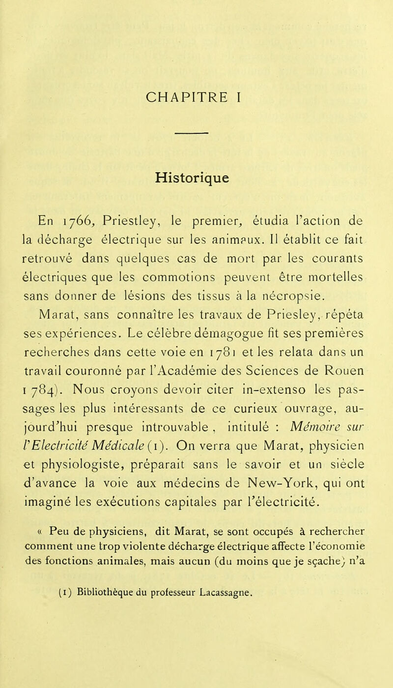 CHAPITRE I Historique En 1766, Priestley, le premier^ étudia l'action de la décharge électrique sur les animpux. Il établit ce fait retrouvé dans quelques cas de mort par les courants électriques que les commotions peuvent être mortelles sans donner de lésions des tissus à la nécropsie. Marat, sans connaître les travaux de Priesley, répéta ses expériences. Le célèbre démagogue fit ses premières recherches dans cette voie en 1781 et les relata dans un travail couronné par l'Académie des Sciences de Rouen I 784). Nous croyons devoir citer in-extenso les pas- sages les plus intéressants de ce curieux ouvrage, au- jourd'hui presque introuvable , intitulé : Mémoire sur rElectricité Médicale (i). On verra que Marat, physicien et physiologiste, préparait sans le savoir et un siècle d'avance la voie aux médecins de New-York, qui ont imaginé les exécutions capitales par l'électricité. « Peu de physiciens, dit Marat, se sont occupés à rechercher comment une trop violente décharge électrique affecte l'économie des fonctions animales, mais aucun (du moins que je sçache} n'a (i) Bibliothèque du professeur Lacassagne.