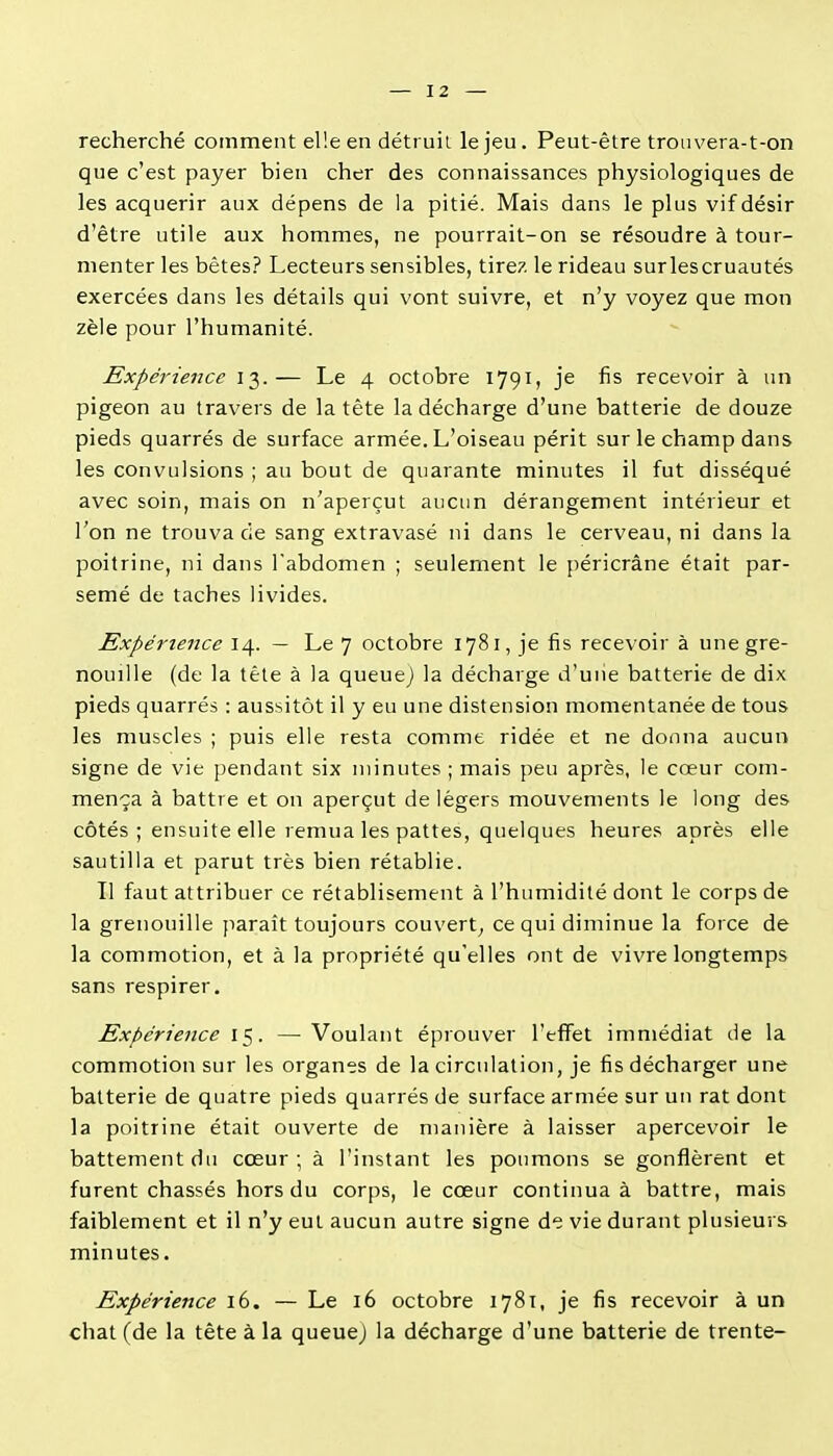 recherché comment elle en détruit le jeu. Peut-être troiivera-t-on que c'est payer bien cher des connaissances physiologiques de les acquérir aux dépens de la pitié. Mais dans le plus vif désir d'être utile aux hommes, ne pourrait-on se résoudre à tour- menter les bêtes? Lecteurs sensibles, tirez le rideau surlescruautés exercées dans les détails qui vont suivre, et n'y voyez que mon zèle pour l'humanité. Expérience 13.— Le 4 octobre 1791, je fis recevoir à un pigeon au travers de la tête la décharge d'une batterie de douze pieds quarrés de surface armée. L'oiseau périt sur le champ dans les convulsions ; au bout de quarante minutes il fut disséqué avec soin, mais on n'aperçut aucun dérangement intérieur et l'on ne trouva de sang extravasé ni dans le cerveau, ni dans la poitrine, ni dans Tabdomen ; seulement le péricrâne était par- semé de taches livides. Expérience 14. — Le 7 octobre 1781, je fis recevoir à une gre- nouille (de la tête à la queuej la décharge d'une batterie de dix pieds quarrés : aussitôt il y eu une distension momentanée de tous les muscles ; puis elle resta comme ridée et ne donna aucun signe de vie pendant six minutes ; mais peu après, le cœur com- mença à battre et on aperçut de légers mouvements le long des côtés ; ensuite elle lemua les pattes, quelques heures après elle sautilla et parut très bien rétablie. Il faut attribuer ce rétablisement à l'humidité dont le corps de la grenouille [laraît toujours couvert^ ce qui diminue la force de la commotion, et à la propriété qu'elles ont de vivre longtemps sans respirer. Expérience 15. —Voulant éprouver l'eflFet immédiat de la commotion sur les organes de la circulation, je fis décharger une batterie de quatre pieds quarrés de surface armée sur un rat dont la poitrine était ouverte de manière à laisser apercevoir le battement du cœur; à l'instant les poumons se gonflèrent et furent chassés hors du corps, le cœur continua à battre, mais faiblement et il n'y eut aucun autre signe de vie durant plusieurs minutes. Expérience 16. — Le 16 octobre 1781, je fis recevoir à un chat (de la tête à la queuej la décharge d'une batterie de trente-