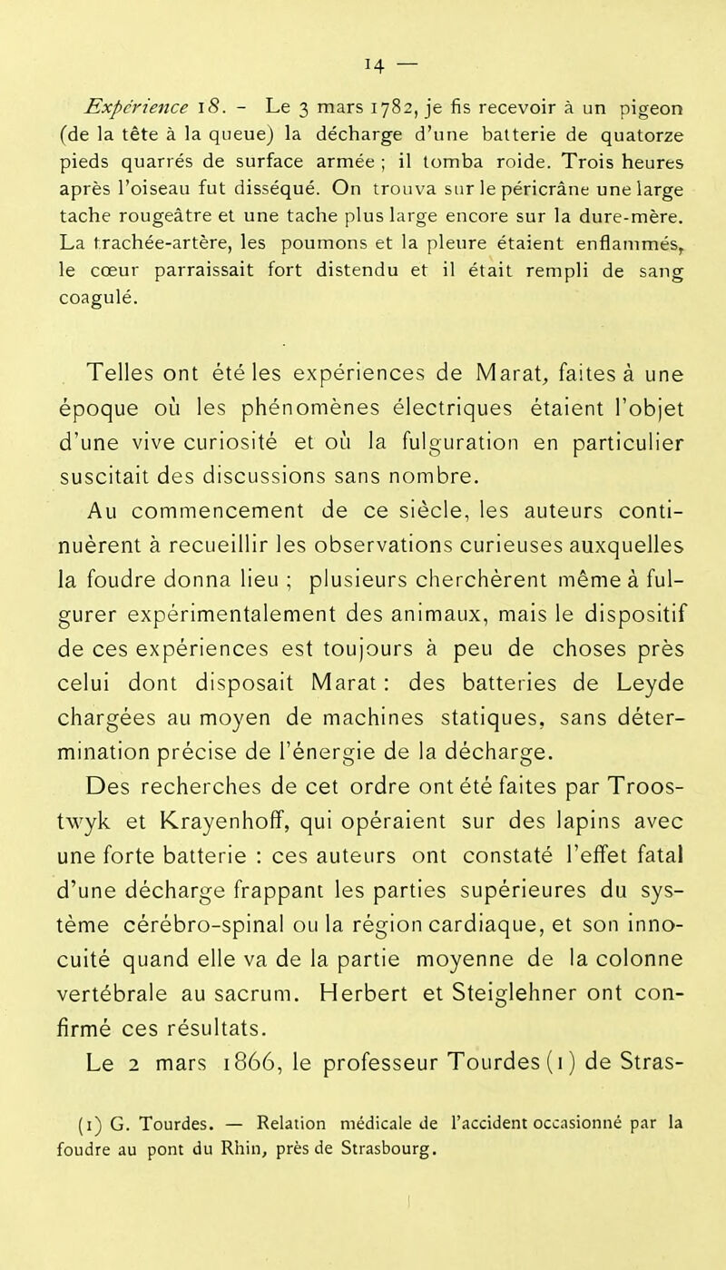 Expérience iS. - Le 3 mars 1782, je fis recevoir à un pigeon (de la tête à la queue) la décharge d'une batterie de quatorze pieds quarrés de surface armée ; il tomba roide. Trois heures après l'oiseau fut disséqué. On trouva sur le péricrâne une large tache rougeâtre et une tache plus large encore sur la dure-mère. La trachée-artère, les poumons et la pleure étaient enflammés, le cœur parraissait fort distendu et il était rempli de sang coagulé. Telles ont été les expériences de Marat, faites à une époque où les phénomènes électriques étaient l'objet d'une vive curiosité et où la fulguration en particulier suscitait des discussions sans nombre. Au commencement de ce siècle, les auteurs conti- nuèrent à recueillir les observations curieuses auxquelles la foudre donna lieu ; plusieurs cherchèrent même à ful- gurer expérimentalement des animaux, mais le dispositif de ces expériences est toujours à peu de choses près celui dont disposait Marat : des batteries de Leyde chargées au moyen de machines statiques, sans déter- mination précise de l'énergie de la décharge. Des recherches de cet ordre ont été faites par Troos- twyk et Krayenhoff, qui opéraient sur des lapins avec une forte batterie : ces auteurs ont constaté l'effet fatal d'une décharge frappant les parties supérieures du sys- tème cérébro-spinal ou la région cardiaque, et son inno- cuité quand elle va de la partie moyenne de la colonne vertébrale au sacrum. Herbert et Steiglehner ont con- firmé ces résultats. Le 2 mars 1866, le professeur Tourdes(i) de Stras- (i) G. Tourdes. — Relation médicale de l'accident occasionné par la foudre au pont du Rhin, près de Strasbourg.