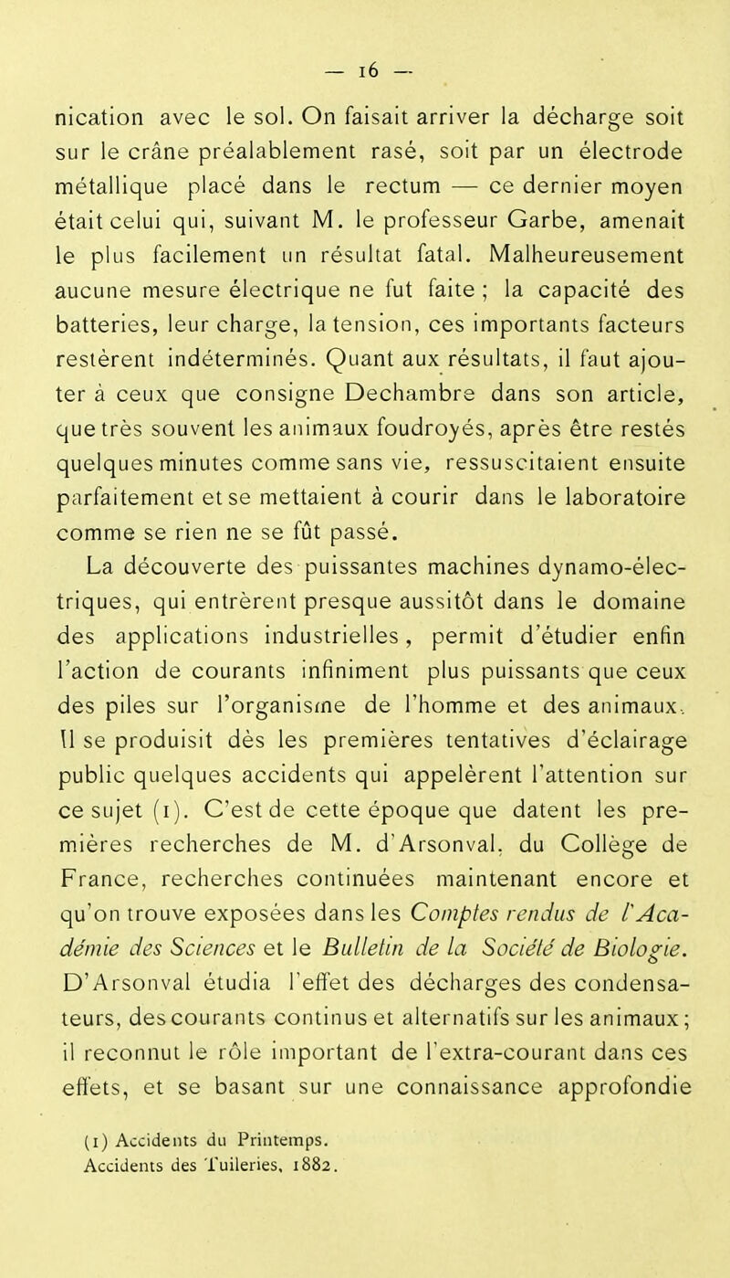 nication avec le sol. On faisait arriver la décharge soit sur le crâne préalablement rasé, soit par un électrode métallique placé dans le rectum — ce dernier moyen était celui qui, suivant M, le professeur Garbe, amenait le plus facilement un résultat fatal. Malheureusement aucune mesure électrique ne fut faite ; la capacité des batteries, leur charge, la tension, ces importants facteurs restèrent indéterminés. Quant aux résultats, il faut ajou- ter à ceux que consigne Dechambre dans son article, que très souvent les animaux foudroyés, après être restés quelques minutes comme sans vie, ressuscitaient ensuite parfaitement et se mettaient à courir dans le laboratoire comme se rien ne se fût passé. La découverte des puissantes machines dynamo-élec- triques, qui entrèrent presque aussitôt dans le domaine des applications industrielles, permit d'étudier enfin l'action de courants infiniment plus puissants que ceux des piles sur l'organisfne de l'homme et des animaux.. Il se produisit dès les premières tentatives d'éclairage public quelques accidents qui appelèrent l'attention sur ce sujet (i). C'est de cette époque que datent les pre- mières recherches de M. d'Arsonval, du Collège de France, recherches continuées maintenant encore et qu'on trouve exposées dans les Comptes rendus de lAca- démie des Sciences et le Bulletin de la Société de Biologie. D'Arsonval étudia l'effet des décharges des condensa- teurs, des courants continus et alternatifs sur les animaux ; il reconnut le rôle important de l'extra-courant dans ces effets, et se basant sur une connaissance approfondie (i) Accidents du Printemps. Accidents des Tuileries, 1882.