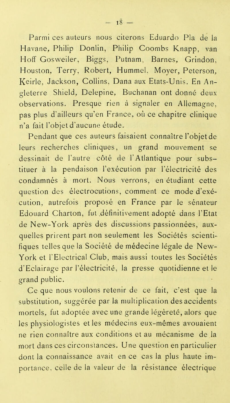 Parmi ces auteurs nous citerons Eduardo Pla de la Havane, Philip Donlin, Philip Coombs Knapp, van Hoff Gosweiler, Biggs, Putnam, Barnes, Grindon, Houston, Terry, Robert, Hummel. Moyer, Peterson, Keirle, Jackson, Collins, Dana aux Etats-Unis. En An- gleterre Shield, Delepine, Buchanan ont donné deux- observations. Presque rien à signaler en Allemagne, pas plus d'ailleurs qu'en France, où ce chapitre clinique n'a fait l'objet d'aucune étude. Pendant que ces auteurs faisaient connaître l'objet de leurs recherches cliniques, un grand mouvement se dessinait de l'autre côté de l'Atlantique pour subs- tituer à la pendaison l'exécution par l'électricité des condamnés à mort. Nous verrons, en étudiant cette question des électrocutions, comment ce mode d'exé- cution, autrefois proposé en France par le sénateur Edouard Charton, fut .définitivement adopté dans l'Etat de New-York après des discussions passionnées, aux- quelles prirent part non seulement les Sociétés scienti- fiques telles que la Société de médecine légale de New- York et l'Electrical Club, mais aussi toutes les Sociétés d'Eclairage par l'électricité, la presse quotidienne et le grand public. Ce que nous voulons retenir de ce fait, c'est que la substitution, suggérée par la multiplication des accidents mortels, fut adoptée avec une grande légèreté, alors que les physiologistes et les médecins eux-mêmes avouaient ne rien connaître aux conditions et au mécanisme de la mort dans ces circonstances. Une question en particulier dont la connaissance avait en ce cas la plus haute im- portance, celle de la valeur de la résistance électrique