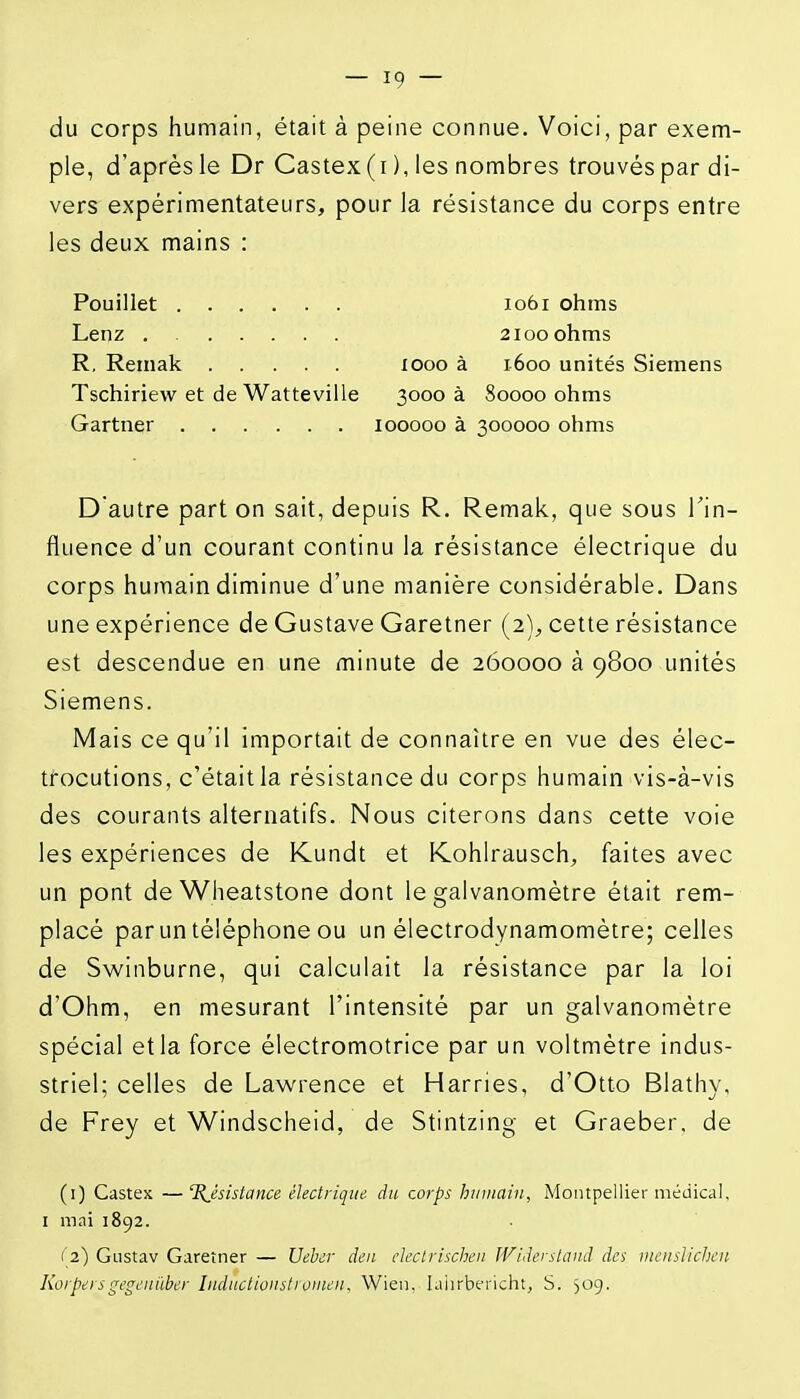 du corps humain, était à peine connue. Voici, par exem- ple, d'après le Dr Castex ( i ), les nombres trouvés par di- vers expérimentateurs, pour la résistance du corps entre les deux mains : Pouillet 1061 ohms Lenz . 2100 ohms R. Remak 1000 à 1600 unités Siemens Tschiriew et de Watteville 3000 à 80000 ohms Gartner 100000 à 300000 ohms Dautre part on sait, depuis R. Remak, que sous l'in- fluence d'un courant continu la résistance électrique du corps humain diminue d'une manière considérable. Dans une expérience de Gustave Garetner (2), cette résistance est descendue en une minute de 260000 à 9800 unités Siemens. Mais ce qu'il importait de connaître en vue des élec- trocutions, c'était la résistance du corps humain vis-à-vis des courants alternatifs. Nous citerons dans cette voie les expériences de Kundt et Kohlrausch, faites avec un pont deWheatstone dont le galvanomètre était rem- placé par un téléphone ou un électrodynamomètre; celles de Swinburne, qui calculait la résistance par la loi d'Ohm, en mesurant l'intensité par un galvanomètre spécial et la force électromotrice par un voltmètre indus- striel; celles de Lawrence et Harries, d'Otto Blathy, de Frey et Windscheid, de Stintzing et Graeber. de (i) Castes —Résistance électrique du corps humain, Montpellier médical, I mai 1892. ('2) Gustav Garetner — Ueher deii elcclrisclieii Wiâerstanâ des ineiislicben Korpersgegeiiiiber Inductioiistrouien, Wien. I.iiirbei'icht, S. 509.