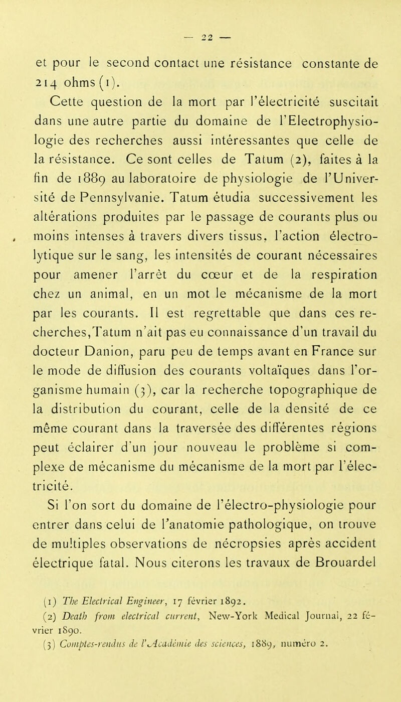 et pour le second contact une résistance constante de 214 ohms (i). Cette question de la mort par l'électricité suscitait dans une autre partie du domaine de l'Electrophysio- logie des recherches aussi intéressantes que celle de la résistance. Ce sont celles de Tatum (2), faites à la fin de 1889 au laboratoire de physiologie de l'Univer- sité de Pennsylvanie. Tatum étudia successivement les altérations produites par le passage de courants plus ou moins intenses à travers divers tissus, l'action électro- lytique sur le sang, les intensités de courant nécessaires pour amener l'arrêt du cœur et de la respiration chez un animal, en un mot le mécanisme de la mort par les courants. Il est regrettable que dans ces re- cherches,Tatum n'ait pas eu connaissance d'un travail du docteur Danion, paru peu de temps avant en France sur le mode de diffusion des courants voltaïques dans l'or- ganisme humain (3), car la recherche topographique de la distribution du courant, celle de la densité de ce même courant dans la traversée des différentes régions peut éclairer d'un jour nouveau le problème si com- plexe de mécanisme du mécanisme de la mort par l'élec- tricité. Si l'on sort du domaine de l'électro-physiologie pour entrer dans celui de l'anatomie pathologique, on trouve de multiples observations de nécropsies après accident électrique fatal. Nous citerons les travaux de Brouardel (1) The Ekclrical Engineer, 17 février 1892. (2) Dcalh from eJeclrical carrent, New-York Médical Journai, 22 fé- vrier 1890. (3) Coiiiples-rendus de l'^^iaidéiiiie des sciences, 1S89, numéro 2.