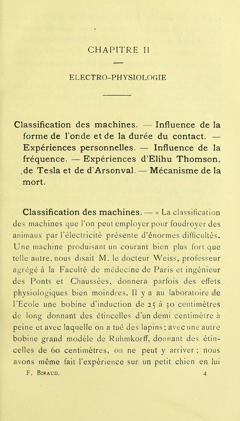 CHAPITRE II ELECTRO-PHYSIOLOGIE Classification des machines. — Influence de la forme de l'onde et de la durée du contact. — Expériences personnelles. — Influence de la fréquence. — Expériences d'Elihu Thomson, .de Tesla et de d'Arsonval. — Mécanisme de la mort. Classification des machines. — <( La classification des machines que l'on peut employer pour foudroyer des animaux par l'électricité présente d'énormes difficultés. Une machine produisant un courant bien plus fort que telle autre, nous disait M. le docteur Weiss, professeur agrégé à la Faculté de médecine de Paris et ingénieur des Ponts et Chaussées, donnera parfois des effets physiologiques bien moindres. Il y a au laboratoire de l'Ecole une bobine d'induction de 25 à 30 centimètres de long donnant des étincelles d'un demi centimètre à peine et avec laquelle on a tué des lapins ; avec une autre bobine grand modèle de Ruhmkorff, donnant des étin- celles de 60 centimètres, on ne peut y arriver ; nous avons même fait l'expérience sur un petit chien en lui