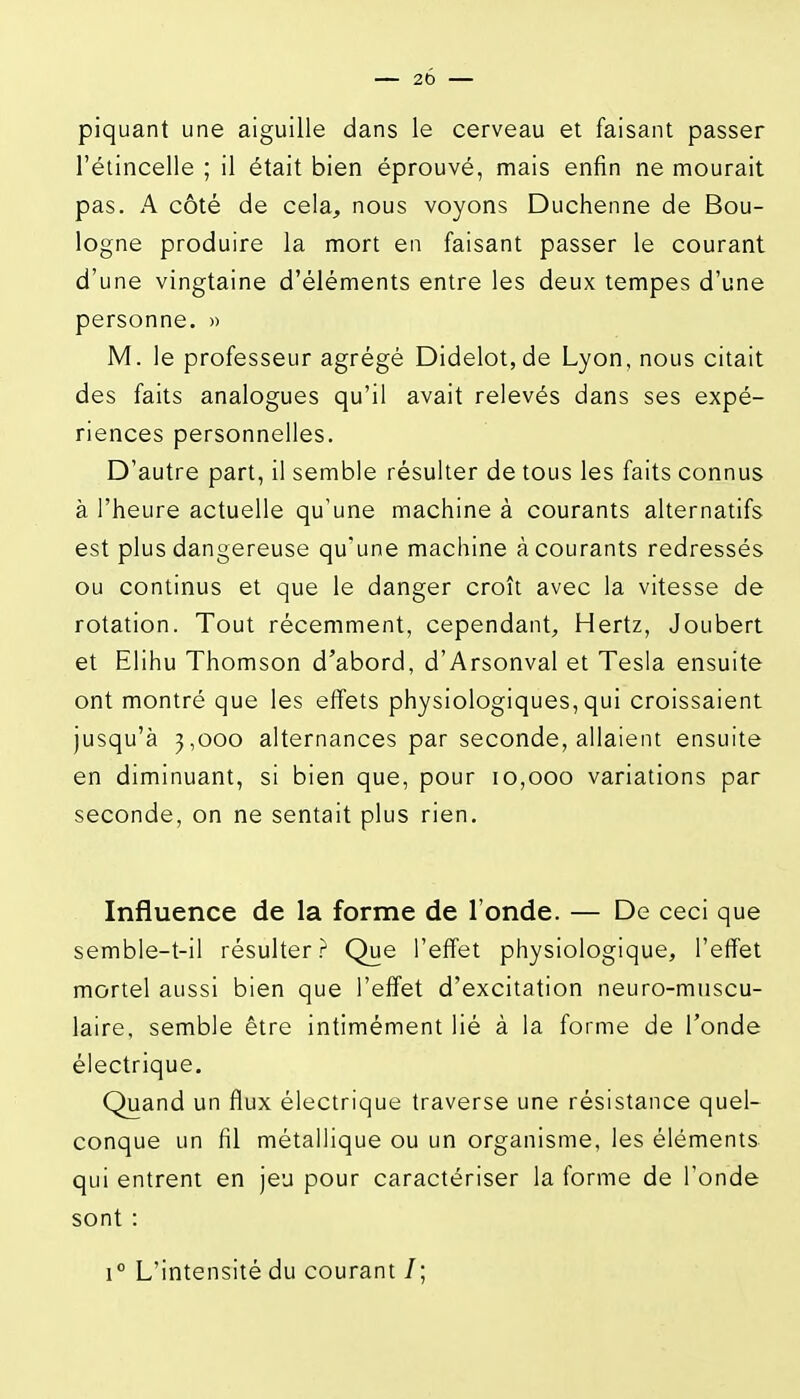 piquant une aiguille dans le cerveau et faisant passer l'étincelle ; il était bien éprouvé, mais enfin ne mourait pas. A côté de cela, nous voyons Duchenne de Bou- logne produire la mort en faisant passer le courant d'une vingtaine d'éléments entre les deux tempes d'une personne. » M. le professeur agrégé Didelot,de Lyon, nous citait des faits analogues qu'il avait relevés dans ses expé- riences personnelles. D'autre part, il semble résulter de tous les faits connus à l'heure actuelle qu'une machine à courants alternatifs est plus dangereuse qu'une machine à courants redressés ou continus et que le danger croît avec la vitesse de rotation. Tout récemment, cependant. Hertz, Joubert et Elihu Thomson d'abord, d'Arsonval et Tesla ensuite ont montré que les effets physiologiques,qui croissaient jusqu'à 3,000 alternances par seconde, allaient ensuite en diminuant, si bien que, pour 10,000 variations par seconde, on ne sentait plus rien. Influence de la forme de l'onde. — De ceci que semble-t-il résulter.^ Que l'effet physiologique, l'effet mortel aussi bien que l'effet d'excitation neuro-muscu- laire, semble être intimément lié à la forme de Tonde électrique. Quand un flux électrique traverse une résistance quel- conque un fil métallique ou un organisme, les éléments qui entrent en jeu pour caractériser la forme de l'onde sont : 1° L'intensité du courant /;